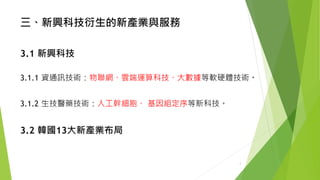 三、新興科技衍生的新產業與服務 
3.1新興科技 
3.1.1資通訊技術：物聯網、雲端運算科技、大數據等軟硬體技術。 
3.1.2生技醫藥技術：人工幹細胞、基因組定序等新科技。 
3.2 韓國13大新產業布局 
7 
 