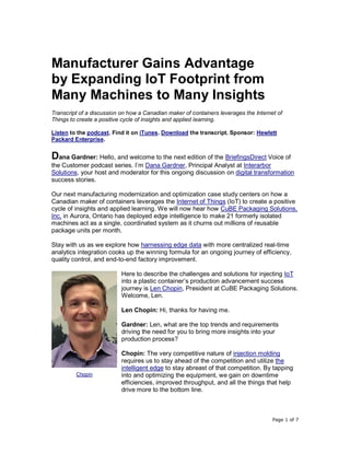 Page 1 of 7
Manufacturer Gains Advantage
by Expanding IoT Footprint from
Many Machines to Many Insights
Transcript of a discussion on how a Canadian maker of containers leverages the Internet of
Things to create a positive cycle of insights and applied learning.
Listen to the podcast. Find it on iTunes. Download the transcript. Sponsor: Hewlett
Packard Enterprise.
Dana Gardner: Hello, and welcome to the next edition of the BriefingsDirect Voice of
the Customer podcast series. I’m Dana Gardner, Principal Analyst at Interarbor
Solutions, your host and moderator for this ongoing discussion on digital transformation
success stories.
Our next manufacturing modernization and optimization case study centers on how a
Canadian maker of containers leverages the Internet of Things (IoT) to create a positive
cycle of insights and applied learning. We will now hear how CuBE Packaging Solutions,
Inc. in Aurora, Ontario has deployed edge intelligence to make 21 formerly isolated
machines act as a single, coordinated system as it churns out millions of reusable
package units per month.
Stay with us as we explore how harnessing edge data with more centralized real-time
analytics integration cooks up the winning formula for an ongoing journey of efficiency,
quality control, and end-to-end factory improvement.
Here to describe the challenges and solutions for injecting IoT
into a plastic container’s production advancement success
journey is Len Chopin, President at CuBE Packaging Solutions.
Welcome, Len.
Len Chopin: Hi, thanks for having me.
Gardner: Len, what are the top trends and requirements
driving the need for you to bring more insights into your
production process?
Chopin: The very competitive nature of injection molding
requires us to stay ahead of the competition and utilize the
intelligent edge to stay abreast of that competition. By tapping
into and optimizing the equipment, we gain on downtime
efficiencies, improved throughput, and all the things that help
drive more to the bottom line.
Chopin
 