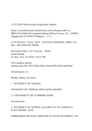 11/27/2019 SafeAssign Originality Report
https://ucumberlands.blackboard.com/webapps/mdb-sa-
BB5a31b16bb2c48/originalityReportPrint?course_id=_110806_
1&paperId=2379284715&&att… 1/11
2719.202010 - FALL 2019 - ACCESS CONTROL (ISOL-531-
08) - SECOND BI-TERM
Research Paper: IoT Security - Draft
Suma Reddy
on Sun, Nov 24 2019, 10:55 PM
65% highest match
Submission ID: 87817bbd-f9da-43ad-9f99-9f10168b7bbf
Attachments (1)
Reddy_Suma_IoT.docx
1 INTERNET OF THINGS
INTERNET OF THINGS (IOT) SUMA REDDY
2 UNIVERSITY OF CUMBERLANDS
Introduction:
2 INTERNET OF THINGS ALLOWS US TO CONNECT
ELECTRONIC AND
EMBEDDED DEVICES AROUND US WITH INTERNET. The
 