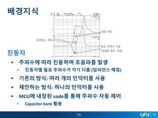 ICSL 4
진동자
 주파수에 따라 진동하며 초음파를 발생
• 진동자별 필요 주파수가 각기 다름 (임피던스 매칭)
 기존의 방식: 여러 개의 인덕터를 사용
 제안하는 방식: 하나의 인덕터를 사용
 MCU에 내장된 code를 통해 주파수 자동 제어
• Capacitor bank 활용
배경지식
 