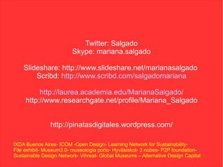 Twitter: Salgado
                         Skype: mariana.salgado

    Slideshare: http://www.slideshare.net/marianasalgado
        Scribd: http://www.scribd.com/salgadomariana

          http://laurea.academia.edu/MarianaSalgado/
     http://www.researchgate.net/profile/Mariana_Salgado


               http://pinatasdigitales.wordpress.com/

IXDA Buenos Aires- ICOM -Open Design- Learning Network for Sustainability-
File exhibit- Museum3.0- museologia porto- Hyväsiskot- 3 nubes- P2P foundation-
Sustainable Design Network- Vihreat- Global Museums – Alternative Design Capital
 