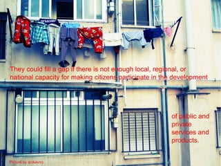 They could fill a gap if there is not enough local, regional, or
national capacity for making citizens participate in the development




                                                       of public and
                                                       private
                                                       services and
                                                       products.


Picture by anikaviro
 