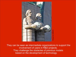 Picture by dalbera
They can be seen as intermediate organizations to support the
           involvement of users in R&D projects.
      They challenge the obstacles of previous models
       based on the development of technology.
 