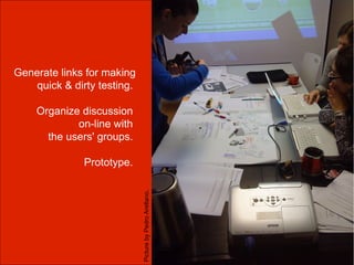 Generate links for making
    quick & dirty testing.

    Organize discussion
            on-line with
      the users' groups.

              Prototype.
                             Picture by Pedro Arellano.
 