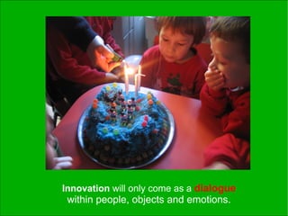 Innovation will only come as a dialogue
 within people, objects and emotions.
 