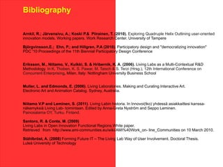 Bibliography

Arnkil, R.; Järvensivu, A.; Koski P.& Piirainen, T. (2010). Exploring Quadruple Helix Outlining user-oriented
innovation models. Working papers. Work Research Center. University of Tampere

Björgvinsson,E.; Ehn, P.; and Hillgren, P.A (2010). Participatory design and "democratizing innovation"
PDC '10 Proceedings of the 11th Biennial Participatory Design Conference


Eriksson, M., Niitamo, V., Kulkki, S. & Hribernik, K. A. (2006). Living Labs as a Multi-Contextual R&D
Methodology. In K. Thoben, K. S. Pawar, M. Taisch & S. Terzi (Hrsg.), 12th International Conference on
Concurrent Enterprising, Milan, Italy: Nottingham University Business School


Muller, L. and Edmonds, E. (2006). Living Laboratories. Making and Curating Interactive Art.
Electronic Art and Animation Catalog. Sydney, Australia.


Niitamo V.P and Leminen, S. (2011). Living Labin historia. In Innovoi(tko) yhdessä asiakkaittesi kanssa-
näkemyksiä Living Lab- toimintaan. Edited by Anna-Greta Nyström and Seppo Leminen.
Painosalama OY, Turku. Finland.

Santoro, R. & Conte, M. (2009)
Living Labs in Open Innovation Functional Regions.White paper.
Retrieved from http://www.ami-communities.eu/wiki/AMI%40Work_on- line_Communities on 10 March 2010.

Ståhlbröst, A. (2008) Forming Future IT – The Living Lab Way of User Involvement. Doctoral Thesis.
Luleå University of Technology
 