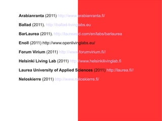 Arabianranta (2011) http://www.arabianranta.fi/

Ballad (2011). http://ballad-livinglabs.eu

BarLaurea (2011). http://laureasid.com/en/labs/barlaurea

Enoll (2011) http://www.openlivinglabs.eu/

Forum Virium (2011) http://www.forumvirium.fi//

Helsinki Living Lab (2011) http://www.helsinkilivinglab.fi

Laurea University of Applied Sciences (2011) http://laurea.fi//

Neloskierre (2011) http://www.neloskierre.fi/
 