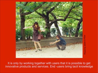 Picture by Janem in Flickr
  It is only by working together with users that it is possible to get
innovative products and services. End -users bring tacit knowledge
 