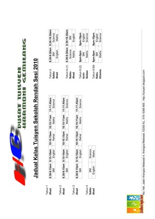 Jadual Kelas Tuisyen Sekolah Rendah Sesi 2010

Tahun 1
Ahad         8.30-9.15am 9.15-10am      10-10.15am 10.15-11am       11-11.45am                 Tahun 5        8.30-9.30am 9.30-10.30am
                  BM        English         Rehat      Maths           Science                 Sabtu               BM        Science
                                                                                               Ahad              English      Maths
Tahun 2
Ahad         8.30-9.15am 9.15-10am      10-10.15am 10.15-11am       11-11.45am
                  BM        English         Rehat      Maths           Science                 Tahun 6 (1)    8.30-9.30am 9.30-10.30am
                                                                                               Sabtu             Science       BM
Tahun 3                                                                                        Ahad               Maths      English
Ahad         8.30-9.15am 9.15-10am      10-10.15am 10.15-11am       11-11.45am
                  BM        English         Rehat      Maths           Science                 Tahun 6 (2)    8pm-9pm     9pm-10pm
                                                                                               Isnin              BM        English
Tahun 4                                                                                        Selasa            Maths      Science
Sabtu            BM          Science
Ahad            English       Maths                                                            Tahun 6 Elit   8pm-9pm     9pm-10pm
                                                                                               Rabu               BM        English
                                                                                               Khamis            Maths      Science




No.19A, Jalan Wangsa Melawati 4, Wangsa Melawati, 53300 KL. 019- 6368 665 . http://tuisyen.blogspot.com
 