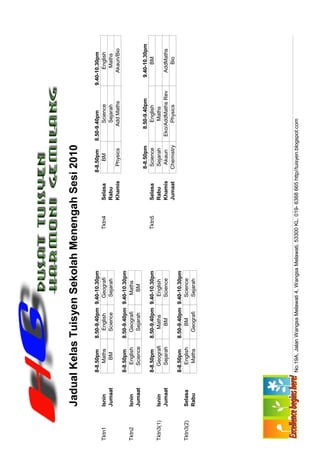Jadual Kelas Tuisyen Sekolah Menengah Sesi 2010

                    8-8.50pm     8.50-9.40pm 9.40-10.30pm                                         8-8.50pm      8.50-9.40pm         9.40-10.30pm
Tktn1      Isnin        Maths       English     Geografi                    Tktn4      Selasa          BM              Science            English
           Jumaat        BM         Science     Sejarah                                Rabu                            Sejarah             Maths
                                                                                       Khamis        Physics          Add Maths          Akaun/Bio
                    8-8.50pm     8.50-9.40pm 9.40-10.30pm
Tktn2      Isnin       English      Geografi     Maths
           Jumaat      Science      Sejarah       BM
                                                                                                    8-8.50pm       8.50-9.40pm         9.40-10.30pm
                    8-8.50pm     8.50-9.40pm 9.40-10.30pm                   Tktn5      Selasa        Science          English               BM
Tktn3(1)   Isnin      Geografi       Maths      English                                Rabu          Sejarah           Maths
           Jumaat      Sejarah        BM        Science                                Khamis         Akaun      Eko/AddMaths Rev       AddMaths
                                                                                       Jumaat       Chemistry         Physics              Bio
                    8-8.50pm     8.50-9.40pm 9.40-10.30pm
Tktn3(2)   Selasa      English        BM        Science
           Rabu         Maths       Geografi    Sejarah




                    No.19A, Jalan Wangsa Melawati 4, Wangsa Melawati, 53300 KL. 019- 6368 665 http//tuisyen.blogspot.com
 