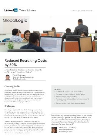 Talent Solutions

GlobalLogic India Case Study

Reduced Recruiting Costs
by 50%
“LinkedIn Talent Solutions is the most powerful
tool for social recruitment today.”
Yuvraj Bhatnagar,
Director - Talent Acquisition,
GlobalLogic India

Company Profile
GlobalLogic is a full-lifecycle product development services
leader that combines deep domain expertise and cross-industry
experience to connect makers with markets worldwide. Using
insight gained from working on innovative products and
disruptive technologies, they collaborate with customers to
show them how strategic research and development can
become a tool for managing their future.

Results:


30% to 40% decrease in turnaround time



Access to a larger and better pool of talent



Tapped the passive job seekers





Access to potential candidates with complex and
varied skill sets
Transformed to a social recruitment culture

Challenges:
GlobalLogic requires talent in the technology sector where
things change at a very fast pace. It is an industry where the
quality and caliber of talent that you hire is what directly drives
business results. GlobalLogic strives to acquire talent that is in
the top 4 to 5 percentile of talent in terms of quality.
The ever growing demand of this industry also calls for
extremely talented and creative professionals with very diverse
and varied skill sets. The traditional modes of hiring proved to
be insufficient in meeting demands of this dynamic industry.
A lot of time was consumed in sourcing and spotting the right
talent due to its unavailability through the traditional sources.
This then had an impact on the business.

“Our recruiting team has transformed in the last 12
months through effective use of Social Media. We
are now able to deliver much quicker, leading to
enhanced Customer Satisfaction. Social Media
Hiring is the way forward.”
Shashikant Chaudhary,
Managing Director,
GlobalLogic India

 