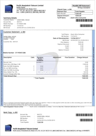 Citycell Copy : e-Bill
Payment Due

Total Payable
1265.00
Deposit Amount :
1000.00
Tariff Name
: Zoom Ultra Consumer
Upon Receipt

Summary Details
Customer Name
Account No.
Mobile Number
Bill Number
Bill Period

:
:
:
:
:

HASIB IQBAL HAQUE
844731
01190401288
11276101
24/04/2013 to 23/05/2013

Customer Statement : e-Bill
Tariff Name : Zoom Ultra Consumer
Bill Number : 11276101

HASIB IQBAL HAQUE
54,NEW ESKATON
DHAKA
1000

Date of Disconnection : 12/06/2013 *
Bill Period
Prior Balance
Payment Received
Credit
Debit
Balance Forward

Customer No : 844731

: 24/04/2013 to 23/05/2013
:
1035.84
:
1035.00
:
0.00
:
0.00
:
0.84

Mobile Number : 01190401288
Description

Calls

Pay-per-Use
Zoom Ultra 300 Kbps 3 GB
Push-Pull SMS Outgoing
On-net SMS Incoming
Push-Pull SMS Incoming
Value Added Tax 15%
Current Charges after Tax

Duration
/Pulse /
KiloBytes

Adjustment

2659867 1
2
7
3

0:02
0:07
0:03

Total Amount Due
* Total Payable

Free Duration

Charge Amount
0.00
1100.00
0.00
0.00
0.00
165.00
1265.00

1265.84
1265.00

This is a Computer Generated Statement which does not require any signature. Failure to make payment within due date or when exceeding your credit limit will
result in disconnection of your mobile without any further intimation.
*You may be disconnected before this date if you have exceeded your credit limit.
Pacific Bangladesh Telecom Limited

Pacific Centre 14,Mohakhali C.A. Dhaka - 1212 Tel: 8822186-7,8825281,8825283,01199-121121

Bank Copy : e-Bill
Account No.
Customer Name
Bill Number
Bill Period
Total Payable

:
:
:
:
:

844731
HASIB IQBAL HAQUE
11276101
24/04/2013 to 23/05/2013

1265.00

 