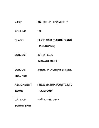 NAME         : SAUMIL. D. HONMUKHE


ROLL NO      : 08


CLASS        : T.Y.B.COM (BANKING AND

              INSURANCE)


SUBJECT      : STRATEGIC

              MANAGEMENT


SUBJECT      : PROF. PRASHANT SHINDE

TEACHER


ASSIGNMENT   : BCG MATRIX FOR ITC LTD

NAME           COMPANY


DATE OF      : 14TH APRIL, 2010

SUBMISSION
 