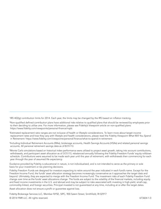Guidance provided by Fidelity is educational in nature, is not individualized, and is not intended to serve as the primary or sole
basis for your investment or tax‐planning decisions.
Fidelity Freedom Funds are designed for investors expecting to retire around the year indicated in each fund’s name. Except for the
Freedom Income Fund, the funds’ asset allocation strategy becomes increasingly conservative as it approaches the target date and
beyond. Ultimately, they are expected to merge with the Freedom Income Fund. The investment risks of each Fidelity Freedom Fund
change over time as the funds’ asset allocations change. The funds are subject to the volatility of the financial markets, including equity
and fixed income investments in the U.S. and abroad and may be subject to risks associated with investing in high-yield, small-cap,
commodity-linked, and foreign securities. Principal invested is not guaranteed at any time, including at or after the target dates.
Asset allocation does not ensure a profit or guarantee against loss.
Fidelity Brokerage Services LLC, Member NYSE, SIPC, 900 Salem Street, Smithfield, RI 02917
© 2014 FMR LLC. All rights reserved.	 673604.1.0
1
IRS 402(g) contribution limits for 2014. Each year, the limits may be changed by the IRS based on inflation tracking.
2
Non-qualified defined contribution plans have additional risks relative to qualified plans that should be reviewed by employees prior
to their deciding to utilize one. For more information, please see Fidelity’s Viewpoint article on non-qualified plans:
https://www.fidelity.com/viewpoints/personal-finance/nqdc
3
Estimated replacement ratio ranges are not inclusive of health or lifestyle considerations. To learn more about target income
replacement rates and how they vary with lifestyle and health considerations, please read the Fidelity Viewpoint What Will You Spend
in Retirement: https://www.fidelity.com/viewpoints/personal-finance/what-to-spend-in-retirement
4
Including Individual Retirement Accounts (IRAs), brokerage accounts, Health Savings Accounts (HSAs) and related personal savings
accounts. All personal retirement savings data as of 8/31/13.
5
Monte Carlo simulations based on historical index performance were utilized to project asset growth, taking into account contributions,
withdrawals, and participant asset allocation as of 3/31/13, rebalanced annually following the Fidelity Freedom Funds’ equity rolldown
schedule. Contributions were assumed to be made each year until the year of retirement, with withdrawals then commencing for each
year through the year of assumed life expectancy.
 