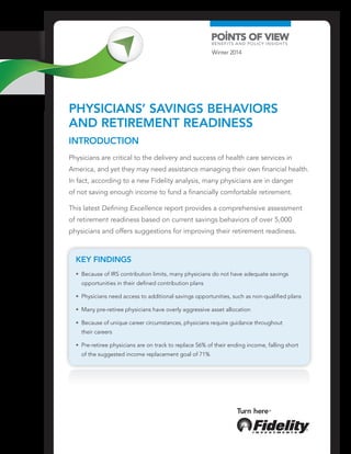 Physicians’ Savings Behaviors
and Retirement Readiness
Key Findings
•  Because of IRS contribution limits, many physicians do not have adequate savings
opportunities in their defined contribution plans
•  Physicians need access to additional savings opportunities, such as non-qualified plans
•  Many pre-retiree physicians have overly aggressive asset allocation
•  Because of unique career circumstances, physicians require guidance throughout
their careers
•  Pre-retiree physicians are on track to replace 56% of their ending income, falling short
of the suggested income replacement goal of 71%
Introduction
Physicians are critical to the delivery and success of health care services in
America, and yet they may need assistance managing their own financial health.
In fact, according to a new Fidelity analysis, many physicians are in danger
of not saving enough income to fund a financially comfortable retirement.
This latest Defining Excellence report provides a comprehensive assessment
of retirement readiness based on current savings behaviors of over 5,000
physicians and offers suggestions for improving their retirement readiness.
Winter 2014
 