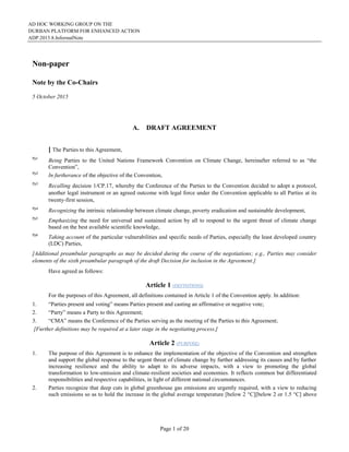 AD HOC WORKING GROUP ON THE
DURBAN PLATFORM FOR ENHANCED ACTION
ADP.2015.8.InformalNote
Page 1 of 20
Non-paper
Note by the Co-Chairs
5 October 2015
A. DRAFT AGREEMENT
[ The Parties to this Agreement,
Pp1
Being Parties to the United Nations Framework Convention on Climate Change, hereinafter referred to as “the
Convention”,
Pp2
In furtherance of the objective of the Convention,
Pp3
Recalling decision 1/CP.17, whereby the Conference of the Parties to the Convention decided to adopt a protocol,
another legal instrument or an agreed outcome with legal force under the Convention applicable to all Parties at its
twenty-first session,
Pp4
Recognizing the intrinsic relationship between climate change, poverty eradication and sustainable development,
Pp5
Emphasizing the need for universal and sustained action by all to respond to the urgent threat of climate change
based on the best available scientific knowledge,
Pp6
Taking account of the particular vulnerabilities and specific needs of Parties, especially the least developed country
(LDC) Parties,
[Additional preambular paragraphs as may be decided during the course of the negotiations; e.g., Parties may consider
elements of the sixth preambular paragraph of the draft Decision for inclusion in the Agreement.]
Have agreed as follows:
Article 1 (DEFINITIONS)
For the purposes of this Agreement, all definitions contained in Article 1 of the Convention apply. In addition:
1. “Parties present and voting” means Parties present and casting an affirmative or negative vote;
2. “Party” means a Party to this Agreement;
3. “CMA” means the Conference of the Parties serving as the meeting of the Parties to this Agreement;
[Further definitions may be required at a later stage in the negotiating process.]
Article 2 (PURPOSE)
1. The purpose of this Agreement is to enhance the implementation of the objective of the Convention and strengthen
and support the global response to the urgent threat of climate change by further addressing its causes and by further
increasing resilience and the ability to adapt to its adverse impacts, with a view to promoting the global
transformation to low-emission and climate-resilient societies and economies. It reflects common but differentiated
responsibilities and respective capabilities, in light of different national circumstances.
2. Parties recognize that deep cuts in global greenhouse gas emissions are urgently required, with a view to reducing
such emissions so as to hold the increase in the global average temperature [below 2 °C][below 2 or 1.5 °C] above
 