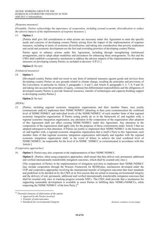 AD HOC WORKING GROUP ON THE
DURBAN PLATFORM FOR ENHANCED ACTION
ADP.2015.11.InformalNote
10 of 54
{Response measures}
[Preamble: Parties acknowledge the importance of cooperation, including around economic diversification to reduce
the adverse impacts of the implementation of response measures.]
13. Option 1:
[Parties shall give full consideration to what actions are necessary under this Agreement to meet the specific
needs and concerns of developing country Parties arising from the impact of the implementation of response
measures, including in terms of economic diversification, and taking into consideration that poverty eradication
and social and economic development are the first and overriding priorities of developing country Parties.
Parties agree to enhance actions under this Agreement, including through strengthening institutional
arrangements, and to adopt adopt modalities and procedures for enhancing those arrangements. To this end the
CMA shall establish a cooperative mechanism to address the adverse impacts of the implementation of response
measures on developing country Parties, as included in decision -/CP.21.]
Option 2: No text
{Unilateral measures}
14. Option 1:
[Developed country Parties shall not resort to any form of unilateral measures against goods and services from
developing country Parties on any grounds related to climate change, recalling the principles and provisions of
the Convention, in particular its Article 3, paragraphs 1, 4 and 5, and Article 4, paragraphs 3, 5, 7, 8, 9 and 10,
and taking into account the principles of equity, common but differentiated responsibilities and the obligations of
developed country Parties to provide financial resources, transfer of technologies and capacity-building support
to developing country Parties.]
Option 2: No text
{REIOs}
15. [Parties, including regional economic integration organizations and their member States, may jointly
communicate and[/or] implement their NDMC/NDMCC [detailing in their joint communication the combined
level of NDMC/NDMCC and individual levels of the NDMC/NDMCC of each member State of that regional
economic integration organization. If Parties acting jointly do so in the framework of, and together with, a
regional economic integration organization, any alteration in the composition of the organization after adoption
of this Agreement shall not affect existing NDMC/NDMCC under this Agreement. Any alteration in the
composition of the organization shall apply only for the purposes of those commitments under Article 3 that are
adopted subsequent to that alteration. If Parties act jointly to implement their NDMC/NDMCC in the framework
of, and together with, a regional economic integration organization that is itself a Party to this Agreement, each
member State of that regional economic integration organization individually and together with the regional
economic integration organization shall, in the event of failure to achieve the total combined level of
NDMC/NDMCC, be responsible for the level of its NDMC /NDMCC as communicated in accordance with this
Article.]
{Cooperative approaches}
16. Option 1: Parties may also cooperate in the implementation of their NDMC/NDMCC.
Option 2: [Parties, when using cooperative approaches, shall ensure that they deliver real, permanent, additional
and verified internationally transferrable mitigation outcomes, which shall be counted only once.]
[The cooperation of Parties in the implementation of mitigation activities to implement their NDMC/NDMCC
may include cooperation through the Warsaw Framework for REDD-plus, mechanisms developed under the
COP and cooperative approaches involving the international transfer of mitigation outcomes that meet standards
and guidelines to be decided on by the CMA at its first session that are aimed at ensuring environmental integrity
and the delivery of real, permanent, additional and verified internationally transferrable mitigation outcomes that
shall be counted only once in tracking progress towards NDCs. The CMA shall provide that a mechanism for
supporting sustainable development is available to assist Parties in fulfilling their NDMCs/NDMCCs, while
respecting the NDMC/NDMCC of the host Party.]10
10
Potential elements of elaboration of the option:
• Approval by the Parties involved
• Transfer of units/outcomes
• Standards for environmental integrity (footnote continues on next page)
 