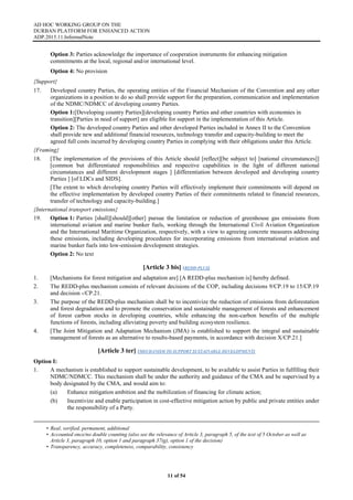 AD HOC WORKING GROUP ON THE
DURBAN PLATFORM FOR ENHANCED ACTION
ADP.2015.11.InformalNote
11 of 54
Option 3: Parties acknowledge the importance of cooperation instruments for enhancing mitigation
commitments at the local, regional and/or international level.
Option 4: No provision
{Support}
17. Developed country Parties, the operating entities of the Financial Mechanism of the Convention and any other
organizations in a position to do so shall provide support for the preparation, communication and implementation
of the NDMC/NDMCC of developing country Parties.
Option 1:[Developing country Parties][developing country Parties and other countries with economies in
transition][Parties in need of support] are eligible for support in the implementation of this Article.
Option 2: The developed country Parties and other developed Parties included in Annex II to the Convention
shall provide new and additional financial resources, technology transfer and capacity-building to meet the
agreed full costs incurred by developing country Parties in complying with their obligations under this Article.
{Framing}
18. [The implementation of the provisions of this Article should [reflect][be subject to] [national circumstances]]
[common but differentiated responsibilities and respective capabilities in the light of different national
circumstances and different development stages ] [differentiation between developed and developing country
Parties ] [of LDCs and SIDS].
[The extent to which developing country Parties will effectively implement their commitments will depend on
the effective implementation by developed country Parties of their commitments related to financial resources,
transfer of technology and capacity-building.]
{International transport emissions}
19. Option 1: Parties [shall][should][other] pursue the limitation or reduction of greenhouse gas emissions from
international aviation and marine bunker fuels, working through the International Civil Aviation Organization
and the International Maritime Organization, respectively, with a view to agreeing concrete measures addressing
these emissions, including developing procedures for incorporating emissions from international aviation and
marine bunker fuels into low-emission development strategies.
Option 2: No text
[Article 3 bis] (REDD-PLUS)
1. [Mechanisms for forest mitigation and adaptation are] [A REDD-plus mechanism is] hereby defined.
2. The REDD-plus mechanism consists of relevant decisions of the COP, including decisions 9/CP.19 to 15/CP.19
and decision -/CP.21.
3. The purpose of the REDD-plus mechanism shall be to incentivize the reduction of emissions from deforestation
and forest degradation and to promote the conservation and sustainable management of forests and enhancement
of forest carbon stocks in developing countries, while enhancing the non-carbon benefits of the multiple
functions of forests, including alleviating poverty and building ecosystem resilience.
4. [The Joint Mitigation and Adaptation Mechanism (JMA) is established to support the integral and sustainable
management of forests as an alternative to results-based payments, in accordance with decision X/CP.21.]
[Article 3 ter] (MECHANISM TO SUPPORT SUSTAINABLE DEVELOPMENT)
Option I:
1. A mechanism is established to support sustainable development, to be available to assist Parties in fulfilling their
NDMC/NDMCC. This mechanism shall be under the authority and guidance of the CMA and be supervised by a
body designated by the CMA, and would aim to:
(a) Enhance mitigation ambition and the mobilization of financing for climate action;
(b) Incentivize and enable participation in cost-effective mitigation action by public and private entities under
the responsibility of a Party.
• Real, verified, permanent, additional
• Accounted once/no double counting (also see the relevance of Article 3, paragraph 5, of the text of 5 October as well as
Article 3, paragraph 10, option 1 and paragraph 37(g), option 1 of the decision)
• Transparency, accuracy, completeness, comparability, consistency
 