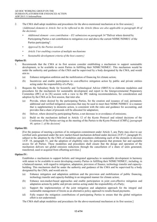 AD HOC WORKING GROUP ON THE
DURBAN PLATFORM FOR ENHANCED ACTION
ADP.2015.11.InformalNote
12 of 54
2. The CMA shall adopt modalities and procedures for the above-mentioned mechanism at its first session.]
{Additional elements to Article 3ter to be reflected in the Article (these are also applicable to paragraph 46 of
the decision):
• Additional element - own contribution – EU submission on paragraph 34 "Deliver where desired by
Participating Parties a net contribution to mitigation over and above the current NDMC/NDMCC of the
Parties participating".
• Approval by the Parties involved
• Article 3 ter enabling creation of multiple mechanisms
• Sustainable development criteria of the host country}
Option II:
1. Recommends that the CMA at its first session consider establishing a mechanism to support sustainable
development, to be available to assist Parties in fulfilling their NDMC/NDMCC. This mechanism would be
under the authority and guidance of the CMA and be supervised by a body designated by the CMA, and would
aim to:
(a) Enhance mitigation ambition and the mobilization of financing for climate action;
(b) Incentivize and enable participation in cost-effective mitigation action by public and private entities
acting under the responsibility of a Party;
2. Requests the Subsidiary Body for Scientific and Technological Advice (SBSTA) to elaborate modalities and
procedures for the mechanism for sustainable development and report to the Intergovernmental Preparatory
Committee (IPC) at its [X] session with a view to the IPC making recommendations, for consideration and
adoption by the CMA at its first session, that inter alia:
(a) Provide, where desired by the participating Parties, for the creation and issuance of real, permanent,
additional and verified mitigation outcomes that may be used to meet their NDMC/NDMCC in a manner
that is supplementary to domestic action, is consistent with the rules and guidance for accounting, and
provides that a share of proceeds will be allocated for adaptation;
(b) Deliver, where desired by participating Parties, a net decrease in or avoidance of emissions;
(c) Build on the mechanism defined in Article 12 of the Kyoto Protocol and related decisions of the
Conference of the Parties serving as the meeting of the Parties to the Kyoto Protocol (CMP);] {paragraph
46, option 1, of the decision}
Option III:
[For the purpose of meeting a portion of its mitigation commitment under Article 3, any Party may elect to use
certified units generated under the new market-based mechanism defined under decision 2/CP.17, paragraph 83,
subject to the adoption by the CMA of modalities and procedures elaborating each of the elements in decision
1/CP. 18, paragraph 51, and the adoption of eligibility rules for participation that promote fair and equitable
access for all Parties. These modalities and procedures shall ensure that the design and operation of the
mechanism delivers net global emission reductions through the cancellation of a share of units generated,
transferred, used or acquired from offsetting activities.]
Option IV:
Establishes a mechanism to support holistic and integrated approaches to sustainable development in harmony
with nature to be available to assist developing country Parties in fulfilling their NDMC/NDMCC, including, in
a balanced manner, with regard to mitigation, adaptation, provision of finance, technology transfer and capacity-
building. This mechanism shall be under the authority and guidance of the CMA and be supervised by a body
designated by the CMA, and would aim to:
(a) Enhance mitigation and adaptation ambition and the provision and mobilization of public financing,
technology transfer and capacity-building in an integrated manner for climate action;
(b) Enhance non-market-based approaches and enable participation in joint cost-effective mitigation and
adaptation actions by public and private entities acting under the responsibility of a Party;
(c) Support the implementation of the joint mitigation and adaptation approach for the integral and
sustainable management of forests as an alternative policy approach to results-based payments;
(d) Fully respect the mitigation contributions of participating Parties to ensure that the global mitigation
effort is not undermined.
The CMA shall adopt modalities and procedures for the above-mentioned mechanism at its first session.]
 