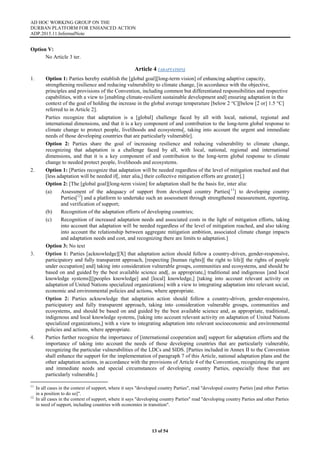 AD HOC WORKING GROUP ON THE
DURBAN PLATFORM FOR ENHANCED ACTION
ADP.2015.11.InformalNote
13 of 54
Option V:
No Article 3 ter.
Article 4 (ADAPTATION)
1. Option 1: Parties hereby establish the [global goal][long-term vision] of enhancing adaptive capacity,
strengthening resilience and reducing vulnerability to climate change, [in accordance with the objective,
principles and provisions of the Convention, including common but differentiated responsibilities and respective
capabilities, with a view to [enabling climate-resilient sustainable development and] ensuring adaptation in the
context of the goal of holding the increase in the global average temperature [below 2 °C][below [2 or] 1.5 °C]
referred to in Article 2].
Parties recognize that adaptation is a [global] challenge faced by all with local, national, regional and
international dimensions, and that it is a key component of and contribution to the long-term global response to
climate change to protect people, livelihoods and ecosystems[, taking into account the urgent and immediate
needs of those developing countries that are particularly vulnerable].
Option 2: Parties share the goal of increasing resilience and reducing vulnerability to climate change,
recognizing that adaptation is a challenge faced by all, with local, national, regional and international
dimensions, and that it is a key component of and contribution to the long-term global response to climate
change to needed protect people, livelihoods and ecosystems.
2. Option 1: [Parties recognize that adaptation will be needed regardless of the level of mitigation reached and that
[less adaptation will be needed if[, inter alia,] their collective mitigation efforts are greater].]
Option 2: [The [global goal][long-term vision] for adaptation shall be the basis for, inter alia:
(a) Assessment of the adequacy of support from developed country Parties[11
] to developing country
Parties[12
] and a platform to undertake such an assessment through strengthened measurement, reporting,
and verification of support;
(b) Recognition of the adaptation efforts of developing countries;
(c) Recognition of increased adaptation needs and associated costs in the light of mitigation efforts, taking
into account that adaptation will be needed regardless of the level of mitigation reached, and also taking
into account the relationship between aggregate mitigation ambition, associated climate change impacts
and adaptation needs and cost, and recognizing there are limits to adaptation.]
Option 3: No text
3. Option 1: Parties [acknowledge][X] that adaptation action should follow a country-driven, gender-responsive,
participatory and fully transparent approach, [respecting [human rights][ the right to life][ the rights of people
under occupation] and] taking into consideration vulnerable groups, communities and ecosystems, and should be
based on and guided by the best available science and[, as appropriate,] traditional and indigenous [and local
knowledge systems][[peoples knowledge] and [local] knowledge,] [taking into account relevant activity on
adaptation of United Nations specialized organizations] with a view to integrating adaptation into relevant social,
economic and environmental policies and actions, where appropriate.
Option 2: Parties acknowledge that adaptation action should follow a country-driven, gender-responsive,
participatory and fully transparent approach, taking into consideration vulnerable groups, communities and
ecosystems, and should be based on and guided by the best available science and, as appropriate, traditional,
indigenous and local knowledge systems, [taking into account relevant activity on adaptation of United Nations
specialized organizations,] with a view to integrating adaptation into relevant socioeconomic and environmental
policies and actions, where appropriate.
4. Parties further recognize the importance of [international cooperation and] support for adaptation efforts and the
importance of taking into account the needs of those developing countries that are particularly vulnerable,
recognizing the particular vulnerabilities of the LDCs and SIDS. [Parties included in Annex II to the Convention
shall enhance the support for the implementation of paragraph 7 of this Article, national adaptation plans and the
other adaptation actions, in accordance with the provisions of Article 4 of the Convention, recognizing the urgent
and immediate needs and special circumstances of developing country Parties, especially those that are
particularly vulnerable.]
11
In all cases in the context of support, where it says "developed country Parties", read "developed country Parties [and other Parties
in a position to do so]".
12
In all cases in the context of support, where it says "developing country Parties" read "developing country Parties and other Parties
in need of support, including countries with economies in transition".
 