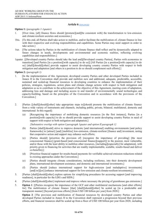 AD HOC WORKING GROUP ON THE
DURBAN PLATFORM FOR ENHANCED ACTION
ADP.2015.11.InformalNote
16 of 54
Article 6 (FINANCE)
Option 1: (paragraphs 1-1quater)
1. [Over time, [all] finance flows should [promote][and][be consistent with] the transformation to low-emission
and climate-resilient societies and economies.]
1bis. [To this end, all Parties shall take action to mobilize, and/or facilitate the mobilization of, climate finance in line
with their respective and evolving responsibilities and capabilities. Some Parties may need support in order to
take action.]
1ter. [The actions taken by Parties in the mobilization of climate finance shall reflect and be dynamically adapted to
future changes in needs, developments and environmental and economic realities, reflecting evolving
capabilities and responsibilities.]
1quater. [[Developed country Parties should take the lead and][Developed country Parties[, Parties with economies in
transition] [and Parties [in a position][with capacity] to do so]] [All Parties [in a position][with capacity] to do
so] [shall][should][other] provide support to assist developing country country Parties with respect to both
mitigation and adaptation [and others in a position to do so should complement such efforts].]
Option 2: (paragraph 1)
1. [In the implementation of this Agreement, developed country Parties and other developed Parties included in
Annex II to the Convention shall provide and mobilize new and additional, adequate, predictable, accessible,
sustained and scaled-up financial resources to developing countries to enhance the implementation of their
policies, strategies, regulations, action plans and climate change actions with respect to both mitigation and
adaptation so as to contribute to the achievement of the objective of this Agreement, meeting costs of adaptation,
addressing loss and damage and including access to and transfer of environmentally sound technologies and
capacity-building, based on the principles of the Convention and in accordance with the provisions of the
Convention.]
2. [Parties [[shall][should][other] take appropriate steps to][should promote the mobilization of climate finance
from a wide variety of instruments and channels, including public, private, bilateral, multilateral, domestic and
international. In this regard]:
(a) [Recognizing the importance of mobilizing domestic resources [in the first instance], Parties [in a
position][with capacity] to do so should provide support to assist developing country Parties in need of
support with respect to both mitigation and adaptation;]
{Substantive overlap with option I paragraph 1quater and option II paragraph 1}
(b) Parties [shall][should] strive to improve domestic [and international] enabling environments [and policy
frameworks] to [attract] [and] [mobilize] low-emission, climate-resilient [finance and] investment, noting
that cooperative action and support may enhance such efforts;
(c) [Parties should] [prioritize the provision of] [recognize the importance of providing] [the most
concessional finance] [grant-based [and concessional finance][support]] to the poorest, most vulnerable,
and/or those with the least ability to mobilize other resources, [including][especially] for adaptation[, with
priority given to financing for activities that are readily implementable, scalable, results-based and deliver
co-benefits];]
(d) [Prioritize financial support for results-based payments for verifiable achieved emission reductions related
to existing approaches under the Convention;]
(e) [Parties should integrate climate considerations, including resilience, into their domestic development
plans, international development assistance, and domestic and international investments;]
(f) [Parties should [reduce international support for high-emission [and maladaptive] investments]
[and[/or]][or] [enhance international support for low-emission and climate-resilient investments].]
3. [Parties [shall][should][other] explore options for simplifying procedures for accessing support [and improving
readiness], in particular for the LDCs and SIDS.]
4. [Parties [shall][should][other] implement and improve where necessary the pricing of greenhouse gas emissions.]
5. Option 1: [[Parties recognize the importance of the GCF and other multilateral mechanisms [and other efforts]
for] The mobilization of climate finance [that] [shall][should][other] be scaled up [in a predictable and
transparent manner] [beyond previous efforts] [from USD 100 billion per year] from 2020.]
Option 2: [The provision and mobilization of financial resources by developed country Parties and other
developed Parties included in Annex II to the Convention shall represent a progression beyond their previous
efforts, and financial resources shall be scaled up from a floor of USD 100 billion per year from 2020, including
 