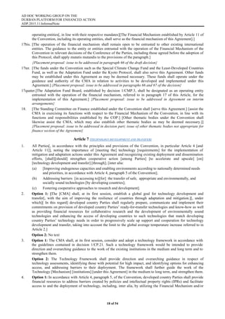AD HOC WORKING GROUP ON THE
DURBAN PLATFORM FOR ENHANCED ACTION
ADP.2015.11.InformalNote
18 of 54
operating entities[, in line with their respective mandates][The Financial Mechanism established by Article 11 of
the Convention, including its operating entities, shall serve as the financial mechanism of this Agreement].]
17bis. [The operation of the financial mechanism shall remain open to be entrusted to other existing international
entities. The guidance to the entity or entities entrusted with the operation of the Financial Mechanism of the
Convention in relevant decisions of the Conference of the Parties, including those agreed before the adoption of
this Protocol, shall apply mutatis mutandis to the provisions of the paragraph.]
{Placement proposal: issue to be addressed in paragraph 66 of the draft decision}
17ter. [The funds under the Convention such as the Special Climate Change Fund and the Least-Developed Countries
Fund, as well as the Adaptation Fund under the Kyoto Protocol, shall also serve this Agreement. Other funds
may be established under this Agreement as may be deemed necessary. These funds shall operate under the
guidance and authority of the CMA in relation to activities to be developed and implemented under this
Agreement.] {Placement proposal: issue to be addressed in paragraphs 66 and 67 of the decision}
17quater.[The Adaptation Fund Board, established by decision 1/CMP.3, shall be designated as an operating entity
entrusted with the operation of the financial mechanism, referred to in paragraph 17 of this Article, for the
implementation of this Agreement.] {Placement proposal: issue to be addressed in Agreement on interim
arrangements}
18. [The Standing Committee on Finance established under the Convention shall [serve this Agreement.] [assist the
CMA in exercising its functions with respect to the Financial Mechanism of the Convention, in line with its
functions and responsibilities established by the COP.] [Other thematic bodies under the Convention shall
likewise assist the CMA, which may also establish other thematic bodies as may be deemed necessary.]]
{Placement proposal: issue to be addressed in decision part; issue of other thematic bodies not appropriate for
finance section of the Agreement}
Article 7 (TECHNOLOGY DEVELOPMENT AND TRANSFER)
1. All Parties[, in accordance with the principles and provisions of the Convention, in particular Article 4 [and
Article 11]], noting the importance of [meeting the] technology [requirements] for the implementation of
mitigation and adaptation actions under this Agreement and recognizing existing deployment and dissemination
efforts, [shall][should] strengthen cooperative action [among Parties] [to accelerate and upscale] [on]
[technology development and transfer] [through]; [inter alia:
(a) [Improving endogenous capacities and enabling environments according to nationally determined needs
and priorities, in accordance with Article 4, paragraph 5 of the Convention];
(b) Addressing barriers [in accessing to][for] the transfer of safe, appropriate and environmentally, and
socially sound technologies [by developing countries];
(c) Fostering cooperative approaches to research and development].
2. Option 1: [The [CMA] shall, at its first session, establish a global goal for technology development and
transfer[, with the aim of improving the resilience of countries through adaptation and mitigation.][, under
which][ In this regard] developed country Parties shall regularly prepare, communicate and implement their
commitments on provision of developed country Parties’ ready-for-transfer technologies and know-how as well
as providing financial resources for collaborative research and the development of environmentally sound
technologies and enhancing the access of developing countries to such technologies that match developing
country Parties’ technology needs in order to progressively scale up support and cooperation for technology
development and transfer, taking into account the limit to the global average temperature increase referred to in
Article 2.]
Option 2: No text
3. Option 1: The CMA shall, at its first session, consider and adopt a technology framework in accordance with
the guidelines contained in decision 1/CP.21. Such a technology framework would be intended to provide
direction and overarching guidance to the work of the existing institutions in the medium and long term and to
strengthen them.
Option 2: The Technology Framework shall provide direction and overarching guidance in respect of
technology assessments, identifying those with potential for high impact, and identifying options for enhancing
access, and addressing barriers to their deployment. The framework shall further guide the work of the
Technology [Mechanism] [institutions] [under this Agreement] in the medium to long term, and strengthen them.
4. Option 1: In accordance with Article 4, paragraph 5, of the Convention, developed country Parties shall provide
financial resources to address barriers created by policies and intellectual property rights (IPRs) and facilitate
access to and the deployment of technology, including, inter alia, by utilizing the Financial Mechanism and/or
 