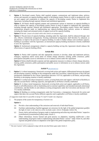 AD HOC WORKING GROUP ON THE
DURBAN PLATFORM FOR ENHANCED ACTION
ADP.2015.11.InformalNote
20 of 54
4. Option 1: Developed country Parties shall regularly prepare, communicate and implement plans, policies,
actions and measures on capacity-building support to developing country Parties in order to progressively scale
up such support and cooperation to enhance the capacity of developing country Parties to implement this
Agreement, including through regional, bilateral and multilateral approaches.
Option 2: All Parties should regularly prepare and communicate actions or measures on capacity-building in
order to enhance the capacity of developing country Parties in need of support to implement this Agreement,
including through regional, bilateral and multilateral approaches. Developing country Parties shall regularly
communicate progress made on implementing any capacity-building plans, policies, actions or measures,
including the impact and estimated results of support received for capacity-building.
Option 3: No text {issue to be dealt with in the Article on transparency}
5. Option 1: The provision of capacity-building, including under this Agreement, shall be enhanced through, inter
alia, effective institutional arrangements. Existing institutional arrangements shall therefore be enhanced, as
appropriate, to improve the provision of capacity-building. In order to further enhance and coordinate capacity-
building in accordance with this Agreement, an international capacity-building mechanism is hereby established
to serve the Agreement.
Option 2: Institutional arrangements related to capacity-building serving this Agreement should enhance the
effectiveness of capacity building efforts.
Article 8bis
Option 1: Parties shall cooperate and take appropriate measures to develop, adopt and implement policies,
strategies, regulations and/or action plans on climate change education, training, public awareness, public
participation and public access to information so as to enhance actions under this Agreement.
Option 2: Parties [shall] [should] cooperate and take appropriate measures to enhance climate change education,
training, public awareness, public participation and public access to information so as to enhance actions under
this Agreement.
Article 9 (TRANSPARENCY)
1. Option 1: A robust transparency framework covering both action and support, differentiated between developed
and developing countries, building on the arrangements under the Convention, related decisions of the COP and
mechanisms established by the Cancun Agreements (decision 1/CP.16), applicable to all Parties, and providing
flexibility to developing countries is hereby established.
Option 2: A unified and robust transparency system, covering both action and support, with built-in flexibility to
take into account Parties’ differing capacities, and applicable to all Parties is hereby established.
Option 3: A robust, tiered transparency framework covering both action and support, applicable to all Parties,
based on self-differentiation with no backsliding and on national capabilities and intended nationally determined
contributions, and that builds on and enhances existing arrangements under the Convention and decision 1/CP.
16 is hereby established.
Option 4: Building on existing arrangements under the Convention, a transparency framework for action and
support that takes into account Parties different capacities and is applicable to all Parties is hereby established.
{A suggestion made that it is possible to merge 9.2 and 9.3 under one chapeau}
2. The purpose of the system for transparency of action is to:
Option 1:
(a) Provide a clear understanding of the emissions and removals of individual Parties;
(b) Facilitate understanding of global aggregate net emissions [in the light of the global temperature goal][in
the light of {refer to the objective of the stocktake under Article 10}][under Article 10];
(c) Ensure clarity and tracking of progress made in implementing and achieving individual Parties’ respective
[contributions] [commitments] [other] under Article 3;
(d) [Share information, lessons learned and good practice on adaptation, including on][Provide a clear
understanding of] progress made in implementing individual Parties’ actions13
under Article 4[, and other
regional and global actions on adaptation in the light of the global temperature goal];
13
The term "actions" will be readjusted to align with the term that Parties agree under Article 4.
 