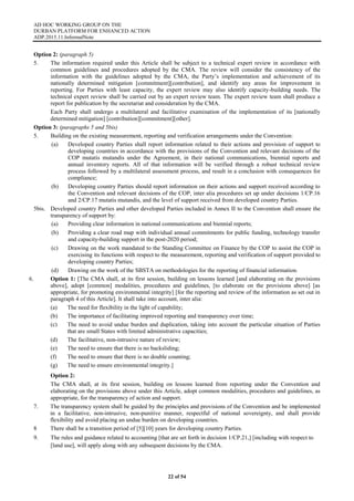 AD HOC WORKING GROUP ON THE
DURBAN PLATFORM FOR ENHANCED ACTION
ADP.2015.11.InformalNote
22 of 54
Option 2: (paragraph 5)
5. The information required under this Article shall be subject to a technical expert review in accordance with
common guidelines and procedures adopted by the CMA. The review will consider the consistency of the
information with the guidelines adopted by the CMA, the Party’s implementation and achievement of its
nationally determined mitigation [commitment][contribution], and identify any areas for improvement in
reporting. For Parties with least capacity, the expert review may also identify capacity-building needs. The
technical expert review shall be carried out by an expert review team. The expert review team shall produce a
report for publication by the secretariat and consideration by the CMA.
Each Party shall undergo a multilateral and facilitative examination of the implementation of its [nationally
determined mitigation] [contribution][commitment][other].
Option 3: (paragraphs 5 and 5bis)
5. Building on the existing measurement, reporting and verification arrangements under the Convention:
(a) Developed country Parties shall report information related to their actions and provision of support to
developing countries in accordance with the provisions of the Convention and relevant decisions of the
COP mutatis mutandis under the Agreement, in their national communications, biennial reports and
annual inventory reports. All of that information will be verified through a robust technical review
process followed by a multilateral assessment process, and result in a conclusion with consequences for
compliance;
(b) Developing country Parties should report information on their actions and support received according to
the Convention and relevant decisions of the COP, inter alia procedures set up under decisions 1/CP.16
and 2/CP.17 mutatis mutandis, and the level of support received from developed country Parties.
5bis. Developed country Parties and other developed Parties included in Annex II to the Convention shall ensure the
transparency of support by:
(a) Providing clear information in national communications and biennial reports;
(b) Providing a clear road map with individual annual commitments for public funding, technology transfer
and capacity-building support in the post-2020 period;
(c) Drawing on the work mandated to the Standing Committee on Finance by the COP to assist the COP in
exercising its functions with respect to the measurement, reporting and verification of support provided to
developing country Parties;
(d) Drawing on the work of the SBSTA on methodologies for the reporting of financial information.
6. Option 1: [The CMA shall, at its first session, building on lessons learned [and elaborating on the provisions
above], adopt [common] modalities, procedures and guidelines, [to elaborate on the provisions above] [as
appropriate, for promoting environmental integrity] [for the reporting and review of the information as set out in
paragraph 4 of this Article]. It shall take into account, inter alia:
(a) The need for flexibility in the light of capability;
(b) The importance of facilitating improved reporting and transparency over time;
(c) The need to avoid undue burden and duplication, taking into account the particular situation of Parties
that are small States with limited administrative capacities;
(d) The facilitative, non-intrusive nature of review;
(e) The need to ensure that there is no backsliding;
(f) The need to ensure that there is no double counting;
(g) The need to ensure environmental integrity.]
Option 2:
The CMA shall, at its first session, building on lessons learned from reporting under the Convention and
elaborating on the provisions above under this Article, adopt common modalities, procedures and guidelines, as
appropriate, for the transparency of action and support.
7. The transparency system shall be guided by the principles and provisions of the Convention and be implemented
in a facilitative, non-intrusive, non-punitive manner, respectful of national sovereignty, and shall provide
flexibility and avoid placing an undue burden on developing countries.
8 There shall be a transition period of [5][10] years for developing country Parties.
9. The rules and guidance related to accounting [that are set forth in decision 1/CP.21,] [including with respect to
[land use], will apply along with any subsequent decisions by the CMA.
 