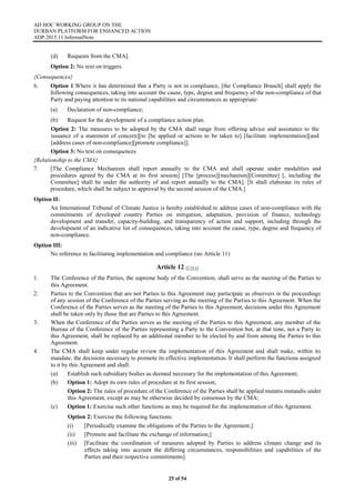 AD HOC WORKING GROUP ON THE
DURBAN PLATFORM FOR ENHANCED ACTION
ADP.2015.11.InformalNote
25 of 54
(d) Requests from the CMA].
Option 2: No text on triggers
{Consequences}
6. Option 1:Where it has determined that a Party is not in compliance, [the Compliance Branch] shall apply the
following consequences, taking into account the cause, type, degree and frequency of the non-compliance of that
Party and paying attention to its national capabilities and circumstances as appropriate:
(a) Declaration of non-compliance;
(b) Request for the development of a compliance action plan.
Option 2: The measures to be adopted by the CMA shall range from offering advice and assistance to the
issuance of a statement of concern][to [be applied or actions to be taken to] [facilitate implementation][and
[address cases of non-compliance][promote compliance]].
Option 3: No text on consequences
{Relationship to the CMA}
7. [The Compliance Mechanism shall report annually to the CMA and shall operate under modalities and
procedures agreed by the CMA at its first session] [The [process][mechanism][Committee] [, including the
Committee] shall be under the authority of and report annually to the CMA]. [It shall elaborate its rules of
procedure, which shall be subject to approval by the second session of the CMA.]
Option II:
An International Tribunal of Climate Justice is hereby established to address cases of non-compliance with the
commitments of developed country Parties on mitigation, adaptation, provision of finance, technology
development and transfer, capacity-building, and transparency of action and support, including through the
development of an indicative list of consequences, taking into account the cause, type, degree and frequency of
non-compliance.
Option III:
No reference to facilitating implementation and compliance (no Article 11)
Article 12 (CMA)
1. The Conference of the Parties, the supreme body of the Convention, shall serve as the meeting of the Parties to
this Agreement.
2. Parties to the Convention that are not Parties to this Agreement may participate as observers in the proceedings
of any session of the Conference of the Parties serving as the meeting of the Parties to this Agreement. When the
Conference of the Parties serves as the meeting of the Parties to this Agreement, decisions under this Agreement
shall be taken only by those that are Parties to this Agreement.
3. When the Conference of the Parties serves as the meeting of the Parties to this Agreement, any member of the
Bureau of the Conference of the Parties representing a Party to the Convention but, at that time, not a Party to
this Agreement, shall be replaced by an additional member to be elected by and from among the Parties to this
Agreement.
4. The CMA shall keep under regular review the implementation of this Agreement and shall make, within its
mandate, the decisions necessary to promote its effective implementation. It shall perform the functions assigned
to it by this Agreement and shall:
(a) Establish such subsidiary bodies as deemed necessary for the implementation of this Agreement;
(b) Option 1: Adopt its own rules of procedure at its first session;
Option 2: The rules of procedure of the Conference of the Parties shall be applied mutatis mutandis under
this Agreement, except as may be otherwise decided by consensus by the CMA;
(c) Option 1: Exercise such other functions as may be required for the implementation of this Agreement.
Option 2: Exercise the following functions:
(i) [Periodically examine the obligations of the Parties to the Agreement;]
(ii) [Promote and facilitate the exchange of information;]
(iii) [Facilitate the coordination of measures adopted by Parties to address climate change and its
effects taking into account the differing circumstances, responsibilities and capabilities of the
Parties and their respective commitments].
 
