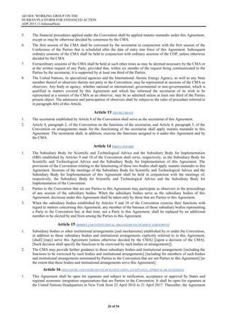 AD HOC WORKING GROUP ON THE
DURBAN PLATFORM FOR ENHANCED ACTION
ADP.2015.11.InformalNote
26 of 54
5. The financial procedures applied under the Convention shall be applied mutatis mutandis under this Agreement,
except as may be otherwise decided by consensus by the CMA.
6. The first session of the CMA shall be convened by the secretariat in conjunction with the first session of the
Conference of the Parties that is scheduled after the date of entry into force of this Agreement. Subsequent
ordinary sessions of the CMA shall be held in conjunction with ordinary sessions of the COP, unless otherwise
decided by the CMA.
7. Extraordinary sessions of the CMA shall be held at such other times as may be deemed necessary by the CMA or
at the written request of any Party, provided that, within six months of the request being communicated to the
Parties by the secretariat, it is supported by at least one third of the Parties.
8. The United Nations, its specialized agencies and the International Atomic Energy Agency, as well as any State
member thereof or observers thereto not party to the Convention, may be represented at sessions of the CMA as
observers. Any body or agency, whether national or international, governmental or non-governmental, which is
qualified in matters covered by this Agreement and which has informed the secretariat of its wish to be
represented at a session of the CMA as an observer, may be so admitted unless at least one third of the Parties
present object. The admission and participation of observers shall be subject to the rules of procedure referred to
in paragraph 4(b) of this Article.
Article 13 (SECRETARIAT)
1. The secretariat established by Article 8 of the Convention shall serve as the secretariat of this Agreement.
2. Article 8, paragraph 2, of the Convention on the functions of the secretariat, and Article 8, paragraph 3, of the
Convention on arrangements made for the functioning of the secretariat shall apply mutatis mutandis to this
Agreement. The secretariat shall, in addition, exercise the functions assigned to it under this Agreement and by
the CMA.
Article 14 (SBSTA AND SBI)
1. The Subsidiary Body for Scientific and Technological Advice and the Subsidiary Body for Implementation
(SBI) established by Articles 9 and 10 of the Convention shall serve, respectively, as the Subsidiary Body for
Scientific and Technological Advice and the Subsidiary Body for Implementation of this Agreement. The
provisions of the Convention relating to the functioning of these two bodies shall apply mutatis mutandis to this
Agreement. Sessions of the meetings of the Subsidiary Body for Scientific and Technological Advice and the
Subsidiary Body for Implementation of this Agreement shall be held in conjunction with the meetings of,
respectively, the Subsidiary Body for Scientific and Technological Advice and the Subsidiary Body for
Implementation of the Convention.
2. Parties to the Convention that are not Parties to this Agreement may participate as observers in the proceedings
of any session of the subsidiary bodies. When the subsidiary bodies serve as the subsidiary bodies of this
Agreement, decisions under this Agreement shall be taken only by those that are Parties to this Agreement.
3. When the subsidiary bodies established by Articles 9 and 10 of the Convention exercise their functions with
regard to matters concerning this Agreement, any member of the bureaux of those subsidiary bodies representing
a Party to the Convention but, at that time, not a Party to this Agreement, shall be replaced by an additional
member to be elected by and from among the Parties to this Agreement.
Article 15 (BODIES AND INSTITUTIONAL ARRANGEMENTS TO SERVE AGREEMENT)
1. Subsidiary bodies or other institutional arrangements [and mechanisms] established by or under the Convention,
in addition to those subsidiary bodies and institutional arrangements explicitly referred to in this Agreement,
[shall] [may] serve this Agreement [unless otherwise decided by the CMA] [[upon a decision of the CMA].
[Such decision shall specify the functions to be exercised by such bodies or arrangements]].
2. The CMA may provide further guidance to those subsidiary bodies and institutional arrangements [including the
functions to be exercised by such bodies and institutional arrangements] [including for members of such bodies
and institutional arrangements nominated by Parties to the Convention that are not Parties to this Agreement] [to
the extent that these bodies and institutional arrangements serve this Agreement].
Article 16 (SIGNATURE AND INSTRUMENTS OF RATIFICATION, ACCEPTANCE, APPROVAL OR ACCESSION)
1. This Agreement shall be open for signature and subject to ratification, acceptance or approval by States and
regional economic integration organizations that are Parties to the Convention. It shall be open for signature at
the United Nations Headquarters in New York from 22 April 2016 to 21 April 2017. Thereafter, the Agreement
 