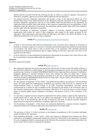 AD HOC WORKING GROUP ON THE
DURBAN PLATFORM FOR ENHANCED ACTION
ADP.2015.11.InformalNote
27 of 54
shall be open for accession from the day following the date on which it is closed for signature. Instruments of
ratification, acceptance, approval or accession shall be deposited with the Depositary.
2. Any regional economic integration organization that becomes a Party to this Agreement without any of its
member States being a Party shall be bound by all the obligations under this Agreement. In the case of regional
economic integration organizations with one or more member States that are Parties to this Agreement, the
organization and its member States shall decide on their respective responsibilities for the performance of their
obligations under this Agreement. In such cases, the organization and the member States shall not be entitled to
exercise rights under this Agreement concurrently.
3. In their instruments of ratification, acceptance, approval or accession, regional economic integration
organizations shall declare the extent of their competence with respect to the matters governed by this
Agreement. These organizations shall also inform the Depositary, who shall in turn inform the Parties, of any
substantial modification in the extent of their competence.
Article 17 (FURTHER REQUIREMENTS AND DECISION-MAKING RIGHTS)
Option I:
1. [A Party to the Convention shall [submit] [communicate] to the secretariat when it deposits its instrument of
ratification, acceptance, approval or accession a nationally determined [mitigation] [contribution] [commitment]
[in accordance with Article 2bis] in order to become Party to the Agreement. [The nationally determined
[mitigation] [contribution] [commitment] shall be legally binding on that Party upon entry into force of this
Agreement for that Party.]
2. [A Party shall have a current [mitigation] [contribution] [commitment] [in accordance with Article 2bis] in order
for it to participate in decision-making under this Agreement.]]
Option II:
[No further requirement needed]
Article 18 (ENTRY INTO FORCE)
1. This Agreement shall enter into force on the thirtieth day after the date on which at least [X] number of Parties to
the Convention [and] [or] on which Parties to the Convention accounting for [x] per cent of total [net] global
greenhouse gas emissions in [[date][1990][2000][2010][2012]] have deposited their instruments of ratification,
acceptance, approval or accession [whichever occurs first, coming into effect not earlier than 1 January
2020][.][, with such Parties to the Convention accounting for X per cent of total [net] global greenhouse gas
emissions [in [date] [1990][2000][2010][2012]] [but not earlier than 1 January 2020].] [placeholder for starting
and ending date of the Agreement]
2. [For the purposes of paragraph 1 of this Article, "total global [net] greenhouse gas emissions" [of such Parties]
means the [total global [net anthropogenic] greenhouse gas emissions [and removals] as estimated by the
Intergovernmental Panel on Climate Change in its Fifth Assessment Report][most up-to-date amount
communicated on or before the date of adoption of this Agreement by the Parties to the Convention either in
their national communications submitted in accordance with Article 12 of the Convention or in their biennial
reports or biennial update reports submitted in accordance with decision 1/CP.16 of the Conference of the
Parties].]
3. For each State or regional economic integration organization that ratifies, accepts or approves this Agreement or
accedes thereto after its entry into force in accordance with paragraph 1 of this Article, this Agreement shall
enter into force on the thirtieth day after the date of deposit by such State or regional economic integration
organization of its instrument of ratification, acceptance, approval or accession.
4. For the purposes of paragraph 1 of this Article, any instrument deposited by a regional economic integration
organization shall not be counted as additional to those deposited by its member States.
Article 19 (AMENDMENTS)
1. The provisions of Article 15 of the Convention on the adoption of amendments to the Convention shall apply
mutatis mutandis to this Agreement.
2. [Notwithstanding paragraph 1 of this Article, a Party may propose an adjustment [[to] [enhance] the efforts
expressed by its [mitigation commitment] inscribed in] Annex [A or B] [or] [X] to this Agreement. A proposal
for such an adjustment shall be communicated to the Parties by the secretariat at least three months before the
session of the CMA at which it is proposed for adoption.]
 