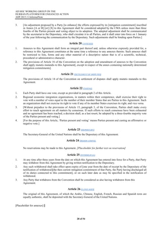 AD HOC WORKING GROUP ON THE
DURBAN PLATFORM FOR ENHANCED ACTION
ADP.2015.11.InformalNote
28 of 54
3. [An adjustment proposed by a Party [to enhance] the efforts expressed by its [mitigation commitment] inscribed
in Annex [A or B] [or] [X] to this Agreement shall be considered adopted by the CMA unless more than three
fourths of the Parties present and voting object to its adoption. The adopted adjustment shall be communicated
by the secretariat to the Depositary, who shall circulate it to all Parties, and it shall enter into force on 1 January
of the year following the communication by the Depositary. Such adjustments shall be binding upon Parties.]
Article 20 (ANNEXES)
1. Annexes to this Agreement shall form an integral part thereof and, unless otherwise expressly provided for, a
reference to this Agreement constitutes at the same time a reference to any annexes thereto. Such annexes shall
be restricted to lists, forms and any other material of a descriptive nature that is of a scientific, technical,
procedural or administrative character.
2. The provisions of Article 16 of the Convention on the adoption and amendment of annexes to the Convention
shall apply mutatis mutandis to this Agreement[, except in respect of the annex containing nationally determined
mitigation commitments].
Article 21 (SETTLEMENT OF DISPUTES)
The provisions of Article 14 of the Convention on settlement of disputes shall apply mutatis mutandis to this
Agreement.
Article 22 (VOTING)
1. Each Party shall have one vote, except as provided in paragraph 2 of this Article.
2. Regional economic integration organizations, in matters within their competence, shall exercise their right to
vote with a number of votes equal to the number of their member States that are Parties to this Agreement. Such
an organization shall not exercise its right to vote if any of its member States exercises its right, and vice versa.
3. [Without prejudice to the provisions of Article 15, paragraph 3, of the Convention, Parties shall make every
effort to reach agreement on all matters by consensus. If such efforts to reach consensus have been exhausted
and no agreement has been reached, a decision shall, as a last resort, be adopted by a three-fourths majority vote
of the Parties present and voting.]
4. [For the purpose of this Article, ‘Parties present and voting’ means Parties present and casting an affirmative or
negative vote.]
Article 23 (DEPOSITARY)
The Secretary-General of the United Nations shall be the Depositary of this Agreement.
Article 24 (RESERVATIONS)
No reservations may be made to this Agreement. [Placeholder for further text on reservation]
Article 25 (WITHDRAWAL)
1. At any time after three years from the date on which this Agreement has entered into force for a Party, that Party
may withdraw from this Agreement by giving written notification to the Depositary.
2. Any such withdrawal shall take effect upon expiry of [one year from the date of receipt by the Depositary of the
notification of withdrawal][the then current mitigation commitment of that Party, the Party having discharged all
of its duties connected to this commitment], or on such later date as may be specified in the notification of
withdrawal.
3. Any Party that withdraws from the Convention shall be considered as also having withdrawn from this
Agreement.
Article 26 (LANGUAGES)
The original of this Agreement, of which the Arabic, Chinese, English, French, Russian and Spanish texts are
equally authentic, shall be deposited with the Secretary-General of the United Nations.
[Placeholder for annexes] ]
 