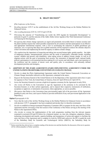 AD HOC WORKING GROUP ON THE
DURBAN PLATFORM FOR ENHANCED ACTION
ADP.2015.11.InformalNote
29 of 54
B. DRAFT DECISION14
[The Conference of the Parties,
Pp1
Recalling decision 1/CP.17 on the establishment of the Ad Hoc Working Group on the Durban Platform for
Enhanced Action,
Pp2
Also recalling decisions 2/CP.18, 1/CP.19 and 1/CP.20,
Pp3
Welcoming the outcome of “Transforming our world: the 2030 Agenda for Sustainable Development," in
particular its goal 13, and the outcome of the Addis Ababa Action Agenda of the Third International Conference
on Financing for Development,
Pp4
Recognizing that climate change represents an urgent and potentially irreversible threat to human societies and
the planet and thus requires the widest possible cooperation by all countries and their participation in an effective
and appropriate international response, with a view to accelerating the reduction of global greenhouse gas
emissions, also recognizing that deep cuts in global emissions will be required to achieve the ultimate objective
of the Convention and emphasizing the need for urgency to address climate change,
Pp5
Also emphasizing the importance of respecting and taking into account human rights, gender equality, the rights
of indigenous peoples, intergenerational concerns and the needs of particularly vulnerable groups, including
women, children and persons with disabilities, when taking action to address climate change, as well as of
aligning actions with the goal of promoting food security, the restoration of degraded lands, national health
policies, participation in environmental decision-making by civil society and individuals, and a just transition of
the workforce and the creation of decent work and quality jobs, in accordance with nationally defined
development priorities and strategies,
I. ADOPTION OF THE [PARIS AGREEMENT] [PARIS IMPLEMENTING AGREEMENT UNDER THE
UNITED NATIONS FRAMEWORK CONVENTION ON CLIMATE CHANGE]
1. Decides to adopt the [Paris Implementing] Agreement under the United Nations Framework Convention on
Climate Change, hereinafter referred to as the Agreement, contained in the annex;
2. Requests the Secretary-General of the United Nations to be the Depositary of the Agreement and to have it open
for signature in New York, the United States of America, from [22 April 2016] to [21 April 2017];
3. Invites the Secretary-General to convene a high-level signature ceremony for the Agreement in early 2016;
4. Also invites all Parties to the Convention to sign the Agreement at the ceremony to be convened by the
Secretary-General, or at their earliest opportunity, and to deposit their respective instruments of ratification,
acceptance or approval, or instruments of accession, where appropriate, as soon as possible;
5. [Recognizes that Parties to the Convention [may provisionally] apply [all of the provisions of] the Agreement
pending its entry into force, and requests Parties to provide notification of any such provisional application to the
Depositary;]
Option I (paragraphs 6-10):
6. Notes that the work of the Ad Hoc Working Group on the Durban Platform for Enhanced Action in accordance
with decision 1/CP.17, paragraph 4, has been completed and decides that it is therefore terminated;
7. Decides to establish an Intergovernmental Preparatory Committee (IPC) to prepare for the entry into force of the
Agreement and the convening of the first session of the Conference of the Parties serving as the meeting of the
Parties to the Agreement (CMA);
8. Also decides to oversee the implementation of the work programme resulting from the relevant requests
contained in section[s] III [and IV] below [in a balanced manner, on, inter alia, mitigation, adaptation, finance,
technology development and transfer, capacity-building, and transparency of action and support, to facilitate the
entry into force of the Agreement and to complete its work by 2020] [and authorizes the IPC to guide the work
of the Subsidiary Body for Scientific and Technological Advice (SBSTA), the Subsidiary Body for
14
Parties noted that they did not have a complete reading of the decision text and that therefore the discussion of the text in question
will be without prejudice to Parties’ positions.
 