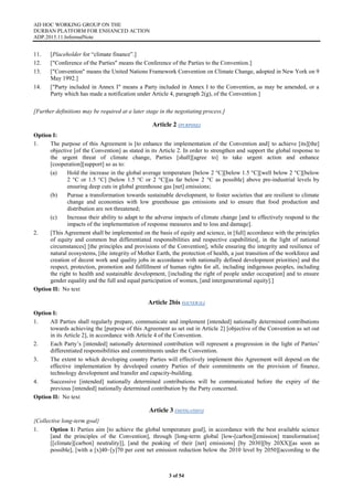 AD HOC WORKING GROUP ON THE
DURBAN PLATFORM FOR ENHANCED ACTION
ADP.2015.11.InformalNote
3 of 54
11. [Placeholder for “climate finance”.]
12. ["Conference of the Parties" means the Conference of the Parties to the Convention.]
13. ["Convention" means the United Nations Framework Convention on Climate Change, adopted in New York on 9
May 1992.]
14. ["Party included in Annex I" means a Party included in Annex I to the Convention, as may be amended, or a
Party which has made a notification under Article 4, paragraph 2(g), of the Convention.]
[Further definitions may be required at a later stage in the negotiating process.]
Article 2 (PURPOSE)
Option I:
1. The purpose of this Agreement is [to enhance the implementation of the Convention and] to achieve [its][the]
objective [of the Convention] as stated in its Article 2. In order to strengthen and support the global response to
the urgent threat of climate change, Parties [shall][agree to] to take urgent action and enhance
[cooperation][support] so as to:
(a) Hold the increase in the global average temperature [below 2 °C][below 1.5 °C][well below 2 °C][below
2 °C or 1.5 °C] [below 1.5 °C or 2 °C][as far below 2 °C as possible] above pre-industrial levels by
ensuring deep cuts in global greenhouse gas [net] emissions;
(b) Pursue a transformation towards sustainable development, to foster societies that are resilient to climate
change and economies with low greenhouse gas emissions and to ensure that food production and
distribution are not threatened;
(c) Increase their ability to adapt to the adverse impacts of climate change [and to effectively respond to the
impacts of the implementation of response measures and to loss and damage].
2. [This Agreement shall be implemented on the basis of equity and science, in [full] accordance with the principles
of equity and common but differentiated responsibilities and respective capabilities[, in the light of national
circumstances] [the principles and provisions of the Convention], while ensuring the integrity and resilience of
natural ecosystems, [the integrity of Mother Earth, the protection of health, a just transition of the workforce and
creation of decent work and quality jobs in accordance with nationally defined development priorities] and the
respect, protection, promotion and fulfillment of human rights for all, including indigenous peoples, including
the right to health and sustainable development, [including the right of people under occupation] and to ensure
gender equality and the full and equal participation of women, [and intergenerational equity].]
Option II: No text
Article 2bis (GENERAL)
Option I:
1. All Parties shall regularly prepare, communicate and implement [intended] nationally determined contributions
towards achieving the [purpose of this Agreement as set out in Article 2] [objective of the Convention as set out
in its Article 2], in accordance with Article 4 of the Convention.
2. Each Party’s [intended] nationally determined contribution will represent a progression in the light of Parties’
differentiated responsibilities and commitments under the Convention.
3. The extent to which developing country Parties will effectively implement this Agreement will depend on the
effective implementation by developed country Parties of their commitments on the provision of finance,
technology development and transfer and capacity-building.
4. Successive [intended] nationally determined contributions will be communicated before the expiry of the
previous [intended] nationally determined contribution by the Party concerned.
Option II: No text
Article 3 (MITIGATION)
{Collective long-term goal}
1. Option 1: Parties aim [to achieve the global temperature goal], in accordance with the best available science
[and the principles of the Convention], through [long-term global [low-[carbon][emission] transformation]
[[climate][carbon] neutrality]], [and the peaking of their [net] emissions] [by 2030][by 20XX][as soon as
possible], [with a [x]40–[y]70 per cent net emission reduction below the 2010 level by 2050][according to the
 