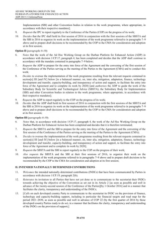 AD HOC WORKING GROUP ON THE
DURBAN PLATFORM FOR ENHANCED ACTION
ADP.2015.11.InformalNote
30 of 54
Implementation (SBI) and other Convention bodies in relation to the work programme, where appropriate, in
accordance with their respective mandates];
9. Requests the IPC to report regularly to the Conference of the Parties (COP) on the progress of its work;
10. Decides that the IPC shall hold its first session of 2016 in conjunction with the first sessions of the SBSTA and
the SBI in 2016 to organize its work on the implementation of the work programme referred to in paragraphs 7–9
above and to prepare draft decisions to be recommended by the COP to the CMA for consideration and adoption
at its first session;
Option II (paragraphs 6-10):
6. Notes that the work of the Ad Hoc Working Group on the Durban Platform for Enhanced Action (ADP) in
accordance with decision 1/CP.17, paragraph 4, has been completed and decides that the ADP shall continue in
accordance with the mandate contained in paragraphs 7–9 below;
7. Requests the ADP to prepare for the entry into force of the Agreement and the convening of the first session of
the Conference of the Parties serving as the meeting of the Parties to the Agreement (CMA) and to conduct this
work;
8. Decides to oversee the implementation of the work programme resulting from the relevant requests contained in
section[s] III [and IV] below [in a balanced manner, on, inter alia, mitigation, adaptation, finance, technology
development and transfer, capacity-building, and transparency of action and support, to facilitate the entry into
force of the Agreement and to complete its work by 2020] [and authorizes the ADP to guide the work of the
Subsidiary Body for Scientific and Technological Advice (SBSTA), the Subsidiary Body for Implementation
(SBI) and other Convention bodies in relation to the work programme, where appropriate, in accordance with
their respective mandates];
9. Requests the ADP to report regularly to the COP on the progress of its work;
10. Decides that the ADP shall hold its first session of 2016 in conjunction with the first sessions of the SBSTA and
the SBI in 2016 to organize its work on the implementation of the work programme referred to in paragraphs 7–9
above and to prepare draft decisions to be recommended by the COP to the CMA for consideration and adoption
at its first session;
Option III (paragraphs 6-10):
6. Notes that, in accordance with decision 1/CP.17, paragraph 4, the work of the Ad Hoc Working Group on the
Durban Platform for Enhanced Action has been completed and decides that it is therefore terminated;
7. Requests the SBSTA and the SBI to prepare for the entry into force of the Agreement and the convening of the
first session of the Conference of the Parties serving as the meeting of the Parties to the Agreement (CMA);
8. Decides to oversee the implementation of the work programme resulting from the relevant requests contained in
section[s] III [and IV] below [in a balanced manner, on, inter alia, mitigation, adaptation, finance, technology
development and transfer, capacity-building, and transparency of action and support, to facilitate the entry into
force of the Agreement and to complete its work by 2020];
9. Requests the SBSTA and the SBI to report regularly to the COP on the progress of their work;
10. Also requests the SBSTA and the SBI at their first sessions of 2016, to organize their work on the
implementation of the work programme referred to in paragraphs 7–9 above and to prepare draft decisions to be
recommended by the COP to the CMA for consideration and adoption at its first session;
II. INTENDED NATIONALLY DETERMINED CONTRIBUTIONS
11. Welcomes the intended nationally determined contributions (INDCs) that have been communicated by Parties in
accordance with decision 1/CP.19, paragraph 2(b);
12. Reiterates its invitation to all Parties that have not yet done so to communicate to the secretariat their INDCs
towards achieving the objective of the Convention as set out in its Article 2 [as soon as possible and well in
advance of the twenty-second session of the Conference of the Parties][by 1 October 2016] and in a manner that
facilitates the clarity, transparency and understanding of the INDCs;
13. [Calls on each developed country Party to communicate to the secretariat its INDC on the provision of finance,
technology and capacity-building support, including in particular the financial targets and road map for the
period 2021–2030, as soon as possible and well in advance of COP 22 (by the first quarter of 2016 by those
developed country Parties ready to do so), in a manner that facilitates the clarity, transparency and understanding
of the INDCs on the provision of support;]
 