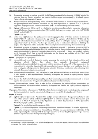 AD HOC WORKING GROUP ON THE
DURBAN PLATFORM FOR ENHANCED ACTION
ADP.2015.11.InformalNote
31 of 54
14. Requests the secretariat to continue to publish the INDCs communicated by Parties on the UNFCCC website[, in
particular those on finance, technology and capacity-building support communicated by developed country
Parties referred to in paragraph 13 above];
15. Reiterates its call to developed country Parties [and Parties with economies in transition in a position to do so],
the operating entities of the Financial Mechanism and any other organizations in a position to do so to provide
support for the preparation and communication of the INDCs of Parties that may need such support;
16. Option 1: [Requests the SBI to clarify in a facilitative, non-intrusive and consultative manner the information
provided by Parties when communicating their INDCs, which shall report on progress made to the [ADP][COP]
[at its X session][in 2017];]
Option 2: No text
17. [Takes note of] [Welcomes] the synthesis report on the aggregate effect of INDCs, contained in document
FCCC/CP/2015/7, [and notes with concern the gap between the aggregate effect of Parties’ INDCs and the
aggregate effect of emissions consistent with having a likely chance of holding the increase in global average
temperature to below 2 °C or 1.5 °C above pre-industrial levels, as well as their adequacy in fulfilling the
purpose of the Agreement and the relative fair efforts made by Parties in implementing their commitments];
18. Requests the secretariat to update the synthesis report referred to in paragraph 17 above so as to cover the INDCs
communicated by Parties by [1 October 2016] [in particular those on finance, technology and capacity-building
support communicated by developed country Parties referred to in paragraph 13 above] and to make it available
by [1 November 2016], [and to provide information on the fairness and ambition of the INDCs and
NDMCs/NDMCCs communicated by Parties];
Option I (paragraphs 19-19quinqiues):
19. [Invites] [Strongly urges] all Parties to consider enhancing the ambition of their mitigation efforts [and
adaptation efforts] before they submit their nationally determined [mitigation]
[contribution][commitment][other] [in accordance with the provisions of Article [17] of the Agreement on the
preconditions for joining the Agreement] [, and requests Parties to ensure that there is no backsliding from the
level of mitigation effort presented in their intended nationally determined contributions when submitting their
nationally determined mitigation commitment];
19bis. Notes that a developing country Party may adjust its INDC when severely affected by an extreme natural event
or force majeure, or when adequate finance, technology development and transfer, or capacity-building support
is not available;
19ter. Decides that the level of effort represented by each Party’s nationally determined commitment shall be at least
equal to that communicated through its intended nationally determined commitment;
19quater. Invites developed country Parties to take the lead by enhancing the ambition of their commitments on
mitigation and the provision of finance, technology development and transfer, and capacity-building support in
their INDCs;
19quinquies. Notes that the enhancement of the INDCs of developing country Parties is premised upon the adequacy of
the finance, technology transfer, and capacity-building support provided by developed country Parties;
Option II: No text
20. Option 1: [Decides][Invites the President of the COP] to convene a facilitative dialogue among Parties to take
stock of the collective efforts of Parties in [2018][2019] in relation to progress towards the long-term goal
referred to in Article 3, paragraph 1, of the Agreement and to inform the preparation of INDCs pursuant to
Article 3, paragraph 8, of the Agreement;]15
Option 2: No such facilitative dialogue prior to 2020;
Option 3: [Placeholder on provision for updating commitments before entry into force of the Paris Agreement];
21. Requests the Intergovernmental Panel on Climate Change (IPCC) to provide a special report [in 2018] [in 2019]
on the impacts of global warming of 1.5 °C above pre-industrial levels and the global greenhouse gas emission
pathways required to achieve the long-term temperature goal;
15
This paragraph is similar to paragraph 121 in section IV (workstream 2). Parties may wish to consider whether these paragraphs
overlap, and if so whether to reconcile them.
 