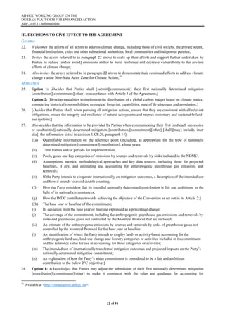AD HOC WORKING GROUP ON THE
DURBAN PLATFORM FOR ENHANCED ACTION
ADP.2015.11.InformalNote
32 of 54
III. DECISIONS TO GIVE EFFECT TO THE AGREEMENT
GENERAL
22. Welcomes the efforts of all actors to address climate change, including those of civil society, the private sector,
financial institutions, cities and other subnational authorities, local communities and indigenous peoples;
23. Invites the actors referred to in paragraph 22 above to scale up their efforts and support further undertaken by
Parties to reduce [and/or avoid] emissions and/or to build resilience and decrease vulnerability to the adverse
effects of climate change;
24. Also invites the actors referred to in paragraph 22 above to demonstrate their continued efforts to address climate
change via the Non-State Actor Zone for Climate Action;16
MITIGATION
25. Option 1: [Decides that Parties shall [submit][communicate] their first nationally determined mitigation
[contribution][commitment][other] in accordance with Article 3 of the Agreement;]
Option 2: [Develop modalities to implement the distribution of a global carbon budget based on climate justice,
considering historical responsibilities, ecological footprint, capabilities, state of development and population;]
26. [Decides that Parties shall, when pursuing all mitigation actions, ensure that they are consistent with all relevant
obligations, ensure the integrity and resilience of natural ecosystems and respect customary and sustainable land-
use systems;]
27. Also decides that the information to be provided by Parties when communicating their first [and each successive
or resubmitted] nationally determined mitigation [contribution][commitment][other] [shall][may] include, inter
alia[, the information listed in decision 1/CP.20, paragraph 14]:
[(a) Quantifiable information on the reference point (including, as appropriate for the type of nationally
determined mitigation [commitment][contribution], a base year);
(b) Time frames and/or periods for implementation;
(c) Pools, gases and key categories of emissions by sources and removals by sinks included in the NDMC;
(d) Assumptions, metrics, methodological approaches and key data sources, including those for projected
baselines, if any, and estimating and accounting for anthropogenic greenhouse gas emissions and
removals;
(e) If the Party intends to cooperate internationally on mitigation outcomes, a description of the intended use
and how it intends to avoid double counting;
(f) How the Party considers that its intended nationally determined contribution is fair and ambitious, in the
light of its national circumstances;
(g) How the INDC contributes towards achieving the objective of the Convention as set out in its Article 2;]
[(h) The base year or baseline of the commitment;
(i) Its deviation from the base year or baseline expressed as a percentage change;
(j) The coverage of the commitment, including the anthropogenic greenhouse gas emissions and removals by
sinks and greenhouse gases not controlled by the Montreal Protocol that are included;
(k) An estimate of the anthropogenic emissions by sources and removals by sinks of greenhouse gases not
controlled by the Montreal Protocol for the base year or baseline;
(l) An identification of where the Party intends to employ land- or activity-based accounting for the
anthropogenic land use, land-use change and forestry categories or activities included in its commitment
and the reference value for use in accounting for those categories or activities;
(m) The intended use of internationally transferred mitigation outcomes and projected impacts on the Party’s
nationally determined mitigation commitment;
(n) An explanation of how the Party’s wider commitment is considered to be a fair and ambitious
contribution to the below 2°C objective;]
28. Option 1: Acknowledges that Parties may adjust the submission of their first nationally determined mitigation
[contribution][commitment][other] to make it consistent with the rules and guidance for accounting for
16
Available at <http://climateaction.unfccc. int>.
 