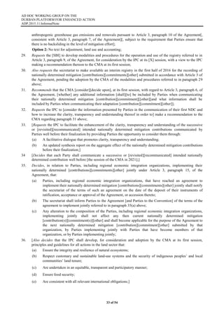 AD HOC WORKING GROUP ON THE
DURBAN PLATFORM FOR ENHANCED ACTION
ADP.2015.11.InformalNote
33 of 54
anthropogenic greenhouse gas emissions and removals pursuant to Article 3, paragraph 10 of the Agreement[,
consistent with Article 3, paragraph 7, of the Agreement][, subject to the requirement that Parties ensure that
there is no backsliding in the level of mitigation effort];
Option 2: No text for adjustment, land use and accounting;
29. Requests the [SBI] to develop modalities and procedures for the operation and use of the registry referred to in
Article 3, paragraph 9, of the Agreement, for consideration by the IPC at its [X] session, with a view to the IPC
making a recommendation thereon to the CMA at its first session;
30. Also requests the secretariat to make available an interim registry in the first half of 2016 for the recording of
nationally determined mitigation [contributions][commitments][other] submitted in accordance with Article 3 of
the Agreement, pending the adoption by the CMA of the modalities and procedures referred to in paragraph 29
above;
31. Recommends that the CMA [consider][decide upon], at its first session, with regard to Article 3, paragraph 6, of
the Agreement, [whether] any additional information [shall][to] be included by Parties when communicating
their nationally determined mitigation [contribution][commitment][[other][and what information shall be
included by Parties when communicating their adaptation [contribution][commitment][other]];
32. Requests the IPC to [consider the information presented by Parties in the communication of their first NDC and
how to increase the clarity, transparency and understanding thereof in order to] make a recommendation to the
CMA regarding paragraph 31 above;
33. [Requests the IPC to facilitate the enhancement of the clarity, transparency and understanding of the successive
or [revisited][recommunicated] intended nationally determined mitigation contributions communicated by
Parties well before their finalization by providing Parties the opportunity to consider them through:
(a) A facilitative dialogue that promotes clarity, transparency and understanding;
(b) An updated synthesis report on the aggregate effect of the nationally determined mitigation contributions
before their finalization;]
34 [Decides that each Party shall communicate a successive or [revisited][recommunicated] intended nationally
determined contribution well before [the session of the CMA in 2021];]
35. Decides, in relation to Parties, including regional economic integration organizations, implementing their
nationally determined [contributions][commitments][other] jointly under Article 3, paragraph 15, of the
Agreement, that:
(a) Parties, including regional economic integration organizations, that have reached an agreement to
implement their nationally determined mitigation [contributions][commitments][other] jointly shall notify
the secretariat of the terms of such an agreement on the date of the deposit of their instruments of
ratification, acceptance or approval of the Agreement, or accession thereto;
(b) The secretariat shall inform Parties to the Agreement [and Parties to the Convention] of the terms of the
agreement to implement jointly referred to in paragraph 35(a) above;
(c) Any alteration to the composition of the Parties, including regional economic integration organizations,
implementing jointly shall not affect any then current nationally determined mitigation
[contribution(s)][commitment(s)][other] and shall become applicable for the purpose of the Agreement to
the next nationally determined mitigation [contribution][commitment][other] submitted by that
organization, by Parties implementing jointly with Parties that have become members of that
organization, or by Parties implementing jointly;
36. [Also decides that the IPC shall develop, for consideration and adoption by the CMA at its first session,
principles and guidelines for all actions in the land sector that:
(a) Ensure the integrity and resilience of natural ecosystems;
(b) Respect customary and sustainable land-use systems and the security of indigenous peoples’ and local
communities’ land tenure;
(c) Are undertaken in an equitable, transparent and participatory manner;
(d) Ensure food security;
(e) Are consistent with all relevant international obligations;]
 
