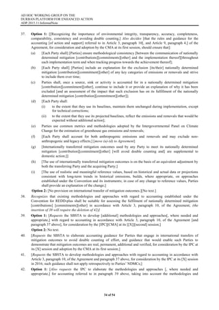 AD HOC WORKING GROUP ON THE
DURBAN PLATFORM FOR ENHANCED ACTION
ADP.2015.11.InformalNote
34 of 54
37. Option 1: [[Recognizing the importance of environmental integrity, transparency, accuracy, completeness,
comparability, consistency and avoiding double counting,] Also decides [that the rules and guidance for the
accounting [of action and support] referred to in Article 3, paragraph 10[, and Article 9, paragraph 4,] of the
Agreement, for consideration and adoption by the CMA at its first session, should ensure that]:
(a) [Each Party shall] [Parties] ensure methodological consistency [between the communication of nationally
determined mitigation [contributions][commitments][other] and the implementation thereof][throughout
each implementation term and when tracking progress towards the achievement thereof];
(b) [Each Party shall] [Parties] include an explanation for the exclusion [its/their] nationally determined
mitigation [contribution][commitment][other] of any key categories of emissions or removals and strive
to include them over time;
(c) Parties shall, once a source, sink or activity is accounted for in a nationally determined mitigation
[contribution][commitment][other], continue to include it or provide an explanation of why it has been
excluded [and an assessment of the impact that such exclusion has on its fulfillment of the nationally
determined mitigation [contribution][commitment][other]];
(d) [Each Party shall:
(i) to the extent that they use its baselines, maintain them unchanged during implementation, except
for technical corrections;
(ii) to the extent that they use its projected baselines, reflect the emissions and removals that would be
expected without additional action];
(e) Parties use common metrics and methodologies adopted by the Intergovernmental Panel on Climate
Change for the estimation of greenhouse gas emissions and removals;
(f) [Each Party shall account for both anthropogenic emissions and removals and may exclude non-
anthropogenic and legacy effects;] [move (a)-(d) to Agreement]
(g) [Internationally transferred mitigation outcomes used by any Party to meet its nationally determined
mitigation [contribution][commitment][other] [will avoid double counting and] are supplemental to
domestic action;]]
(h) [The use of internationally transferred mitigation outcomes is on the basis of an equivalent adjustment by
both the transferring Party and the acquiring Party;]
(i) [The use of realistic and meaningful reference values, based on historical and actual data or projections
consistent with long-term trends in historical emissions, builds, where appropriate, on approaches
established under the Convention and its instruments; in case of any change to reference values, Parties
shall provide an explanation of the change;]
Option 2: [No provision on international transfer of mitigation outcomes.][No text.]
38. Recognizes that existing methodologies and approaches with regard to accounting established under the
Convention for REDD-plus shall be suitable for assessing the fulfilment of nationally determined mitigation
[contributions] [commitments][other] in accordance with Article 3, paragraph 10, of the Agreement; (the
insertion of 38 will require the deletion of 42)]
39. Option 1: [Requests the SBSTA to develop [additional] methodologies and approaches[, where needed and
appropriate,] with regard to accounting in accordance with Article 3, paragraph 10, of the Agreement [and
paragraph 37 above], for consideration by the [IPC][CMA] at its [[X]][second] session;]
Option 2: No text.
40. [Requests the SBSTA to elaborate accounting guidance for Parties that engage in international transfers of
mitigation outcomes to avoid double counting of effort, and guidance that would enable such Parties to
demonstrate that mitigation outcomes are real, permanent, additional and verified, for consideration by the IPC at
its [X] session and adoption by the CMA at its first session;]
41. [Requests the SBSTA to develop methodologies and approaches with regard to accounting in accordance with
Article 3, paragraph 10, of the Agreement and paragraph 37 above, for consideration by the IPC at its [X] session
in 2016; such guidance shall not apply retrospectively to Parties’ NDMCs;]
42. Option 1: [Also requests the IPC to elaborate the methodologies and approaches [, where needed and
appropriate,] for accounting referred to in paragraph 39 above, taking into account the methodologies and
 