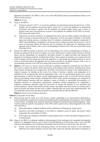 AD HOC WORKING GROUP ON THE
DURBAN PLATFORM FOR ENHANCED ACTION
ADP.2015.11.InformalNote
35 of 54
approaches developed by the SBSTA, with a view to the [IPC][CMA] making recommendations thereon to the
CMA at its first session;]
Option 2: No text
43. Requests the SBSTA
(a) Pursuant to decision 1/CP.17, to review the guidelines for international assessment and review in 2016,
together with the guidelines for biennial reports, and in 2017 to review the guidelines for international
consultation and analysis, together with the guidelines for biennial update reports, and to report on
progress made and to recommend any revisions to the guidelines for adoption by the COP at its twenty-
third session (November 2017);
(b) Informed by the process referred to in paragraph 43(a) above and any further guidance provided by the
COP, to develop a common framework for transparency of action and support, building on and further
improving existing processes, including those for mitigation commitments, adaptation components of
INDCs and undertakings on adaptation, and the provision of support provided and received, as well as
means of assessment against the long-term goal for mitigation, the global goal for adaptation and the
aggregate scale of finance, with a view to recommending a decision to the COP at its twenty-fifth session
(November 2019);
44. Requests the SBSTA, pursuant to decision 1/CP.18 and building on the work on methodologies for finance, to
develop accounting for the provision of support over time, enhancing the common tabular format for biennial
reports and the methodology for reporting by developed countries on support provided and enhancing the
reporting by developing countries[, including those Parties whose special circumstances are recognized by the
COP] on support received, taking into account the imperative to avoid double and multiple counting, as well as
means of assessment against the aggregate goal for finance provided by developed countries, with a view to
recommending a decision to the COP at its twenty-fifth session (November 2019);
45. [Option 1: [Provision on response measures.][Decides to establish a cooperative mechanism by the COP at its
[X] session to address the specific needs and concerns of developing country Parties[, including those Parties
whose special circumstances are recognized by the COP], arising from the impacts of the implementation of
response measures, by building on the work of the forum to develop a specific work programme to be
undertaken by the mechanism that shall be implemented, with a view to recommending specific tools, actions
and programmes to address the impacts and the implementation gaps in order to avoid and minimize adverse
effects on developing country Parties[, including those Parties whose special circumstances are recognized by
the COP].[Unilateral measures shall not constitute a means of arbitrary or unjustifiable discrimination or a
disguised restriction on international trade].[Parties strengthen existing arrangements by establishing a
cooperative mechanism (platform) under the Convention to manage the transition to low greenhouse gas
emission pathways, which would identify and then measure the impacts and which would use existing tools as
much as possible and further develop tools to address identified gaps and ensure their operationalization. The
governing body shall develop and adopt modalities for a permanent forum under the SBSTA]].
[Option 2: No provision on response measures.]
Option I: (paragraphs 46 and 46bis)
46. [[Recommends that the CMA, at its first session, consider establishing a] [A multi-window] mechanism [is
hereby established] to support [low-emission development pathways][sustainable development], to be available
to assist Parties in fulfilling their nationally determined mitigation [contributions][commitments][other] which
would be under the authority and guidance of the CMA and be supervised by a body designated by the CMA,
and would aim to:
(a) [Meet and] enhance mitigation ambition and the mobilization of financing for climate action;
(b) Incentivize and enable participation in cost-effective mitigation action by public and private entities
acting under the responsibility of a Party;
(c) [Fully respect the mitigation contributions of participating Parties to ensure that global mitigation effort is
not undermined];
46bis Requests the SBSTA to elaborate modalities and procedures for the mechanism [for sustainable development]
referred to in paragraph 46 above, and to report to the [IPC][CMA] at its [X] session [with a view to the IPC
making recommendations,] for consideration and adoption [by the CMA] at its first session, that, inter alia:
(a) Provide, where desired by the participating Parties, for the creation and issuance of real, permanent,
additional and verified mitigation outcomes that [fully respect the nationally determined commitment of
 
