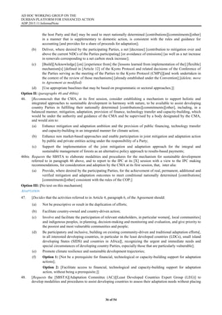 AD HOC WORKING GROUP ON THE
DURBAN PLATFORM FOR ENHANCED ACTION
ADP.2015.11.InformalNote
36 of 54
the host Party and that] may be used to meet nationally determined [contributions][commitments][other]
in a manner that is supplementary to domestic action, is consistent with the rules and guidance for
accounting [and provides for a share of proceeds for adaptation];
(b) Deliver, where desired by the participating Parties, a net [decrease] [contribution to mitigation over and
above the current NDCs of the Parties participating] [or avoidance of emissions] [as well as a net increase
in removals corresponding to a net carbon stock increase];
(c) [Build][Acknowledge] [on] [experience from] the [lessons learned from implementation of the] [flexible]
mechanism[s] [defined in [Article 12] of the Kyoto Protocol and related decisions of the Conference of
the Parties serving as the meeting of the Parties to the Kyoto Protocol (CMP)]][and work undertaken in
the context of the review of those mechanisms] [already established under the Convention];](delete, move
to Agreement as modified)
(d) [Use appropriate baselines that may be based on programmatic or sectoral approaches;]]
Option II: (paragraphs 46 and 46bis)
46. [Recommends that the CMA, at its first session, consider establishing a mechanism to support holistic and
integrated approaches to sustainable development in harmony with nature, to be available to assist developing
country Parties in fulfilling their nationally determined [contributions][commitments][other], including, in a
balanced manner, mitigation, adaptation, provision of finance, technology transfer and capacity-building, which
would be under the authority and guidance of the CMA and be supervised by a body designated by the CMA,
and would aim to:
(a) Enhance mitigation and adaptation ambition and the provision of public financing, technology transfer
and capacity-building in an integrated manner for climate action;
(b) Enhance non market-based approaches and enable participation in joint mitigation and adaptation action
by public and private entities acting under the responsibility of a Party;
(c) Support the implementation of the joint mitigation and adaptation approach for the integral and
sustainable management of forests as an alternative policy approach to results-based payments;
46bis Requests the SBSTA to elaborate modalities and procedures for the mechanism for sustainable development
referred to in paragraph 46 above, and to report to the IPC at its [X] session with a view to the IPC making
recommendations, for consideration and adoption by the CMA at its first session, that, inter alia:
(a) Provide, where desired by the participating Parties, for the achievement of real, permanent, additional and
verified mitigation and adaptation outcomes to meet conditional nationally determined [contributions]
[commitments][other] consistent with the rules of the COP;]
Option III: [No text on this mechanism]
ADAPTATION
47. [Decides that the activities referred to in Article 4, paragraph 6, of the Agreement should:
(a) Not be prescriptive or result in the duplication of efforts;
(b) Facilitate country-owned and country-driven action;
(c) Involve and facilitate the participation of relevant stakeholders, in particular women[, local communities]
and indigenous peoples, in planning, decision-making and monitoring and evaluation, and give priority to
the poorest and most vulnerable communities and people;
(d) Be participatory and inclusive, building on existing community-driven and traditional adaptation efforts[,
in all interested developing countries, in particular in the least developed countries (LDCs), small island
developing States (SIDS) and countries in Africa][, recognizing the urgent and immediate needs and
special circumstances of developing country Parties, especially those that are particularly vulnerable];
(e) Promote climate resilience and sustainable development trajectories;
(f) Option 1: [Not be a prerequisite for financial, technological or capacity-building support for adaptation
actions];
Option 2: [Facilitate access to financial, technological and capacity-building support for adaptation
action, without being a prerequisite;]]
48. [Requests the [SBSTA][Adaptation Committee (AC)][Least Developed Countries Expert Group (LEG)] to
develop modalities and procedures to assist developing countries to assess their adaptation needs without placing
 