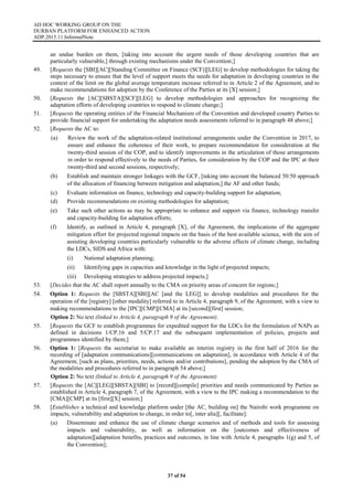 AD HOC WORKING GROUP ON THE
DURBAN PLATFORM FOR ENHANCED ACTION
ADP.2015.11.InformalNote
37 of 54
an undue burden on them, [taking into account the urgent needs of those developing countries that are
particularly vulnerable,] through existing mechanisms under the Convention;]
49. [Requests the [SBI][AC][Standing Committee on Finance (SCF)][LEG] to develop methodologies for taking the
steps necessary to ensure that the level of support meets the needs for adaptation in developing countries in the
context of the limit on the global average temperature increase referred to in Article 2 of the Agreement, and to
make recommendations for adoption by the Conference of the Parties at its [X] session;]
50. [Requests the [AC][SBSTA][SCF][LEG] to develop methodologies and approaches for recognizing the
adaptation efforts of developing countries to respond to climate change;]
51. [Requests the operating entities of the Financial Mechanism of the Convention and developed country Parties to
provide financial support for undertaking the adaptation needs assessments referred to in paragraph 48 above;]
52. [Requests the AC to:
(a) Review the work of the adaptation-related institutional arrangements under the Convention in 2017, to
ensure and enhance the coherence of their work, to prepare recommendation for consideration at the
twenty-third session of the COP, and to identify improvements in the articulation of those arrangements
in order to respond effectively to the needs of Parties, for consideration by the COP and the IPC at their
twenty-third and second sessions, respectively;
(b) Establish and maintain stronger linkages with the GCF, [taking into account the balanced 50:50 approach
of the allocation of financing between mitigation and adaptation,] the AF and other funds;
(c) Evaluate information on finance, technology and capacity-building support for adaptation;
(d) Provide recommendations on existing methodologies for adaptation;
(e) Take such other actions as may be appropriate to enhance and support via finance, technology transfer
and capacity-building for adaptation efforts;
(f) Identify, as outlined in Article 4, paragraph [X], of the Agreement, the implications of the aggregate
mitigation effort for projected regional impacts on the basis of the best available science, with the aim of
assisting developing countries particularly vulnerable to the adverse effects of climate change, including
the LDCs, SIDS and Africa with:
(i) National adaptation planning;
(ii) Identifying gaps in capacities and knowledge in the light of projected impacts;
(iii) Developing strategies to address projected impacts;]
53. [Decides that the AC shall report annually to the CMA on priority areas of concern for regions;]
54. Option 1: Requests the [SBSTA][SBI][AC [and the LEG]] to develop modalities and procedures for the
operation of the [registry] [other modality] referred to in Article 4, paragraph 9, of the Agreement, with a view to
making recommendations to the [IPC][CMP][CMA] at its [second][first] session;
Option 2: No text (linked to Article 4, paragraph 9 of the Agreement).
55. [Requests the GCF to establish programmes for expedited support for the LDCs for the formulation of NAPs as
defined in decisions 1/CP.16 and 5/CP.17 and the subsequent implementation of policies, projects and
programmes identified by them;]
56. Option 1: [Requests the secretariat to make available an interim registry in the first half of 2016 for the
recording of [adaptation communications][communications on adaptation], in accordance with Article 4 of the
Agreement, [such as plans, priorities, needs, actions and/or contributions], pending the adoption by the CMA of
the modalities and procedures referred to in paragraph 54 above;]
Option 2: No text (linked to Article 4, paragraph 9 of the Agreement)
57. [Requests the [AC][LEG][SBSTA][SBI] to [record][compile] priorities and needs communicated by Parties as
established in Article 4, paragraph 7, of the Agreement, with a view to the IPC making a recommendation to the
[CMA][CMP] at its [first][X] session;]
58. [Establishes a technical and knowledge platform under [the AC, building on] the Nairobi work programme on
impacts, vulnerability and adaptation to change, in order to[, inter alia][, facilitate]:
(a) Disseminate and enhance the use of climate change scenarios and of methods and tools for assessing
impacts and vulnerability, as well as information on the [outcomes and effectiveness of
adaptation][adaptation benefits, practices and outcomes, in line with Article 4, paragraphs 1(g) and 5, of
the Convention];
 
