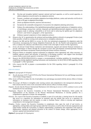 AD HOC WORKING GROUP ON THE
DURBAN PLATFORM FOR ENHANCED ACTION
ADP.2015.11.InformalNote
38 of 54
(b) Develop and strengthen [global,] regional, national and local capacities, as well as social capacities, to
address adaptation concerns [and to use adaptation metrics];
(c) Promote, coordinate and strengthen adaptation knowledge platforms, centres and networks at all levels in
order to fill gaps in adaptation knowledge;
(d) [Scale up adaptation benefits, practices and outcomes;]
(e) Incorporate the sustainable management of ecosystems into adaptation planning and actions;
(f) Enhance the understanding of the [global][international][and regional] implications of adaptation actions,
of interlinkages among local, national, [regional] and [global][international] adaptation actions[, and of
progress made in reducing vulnerability at all levels and in achieving the [global goal for adaptation]
[Article 2, and Article 4, paragraph 1, of the Agreement];
(g) [Enhance regional cooperation to foster adaptation actions;]
59. [Requests the AC to operationalize the technical and knowledge platform referred to in paragraph 58 above [and,
where possible, to build on existing work and processes to strengthen coherence];]
60. [Requests the SBI and the SBSTA to review, by 2016, the institutional arrangements for adaptation under the
Convention, encompassing the Cancun Adaptation Framework, the AC, the Nairobi work programme and the
LEG, to enhance the coherence and effectiveness of their work in the light of Article 4 of the Agreement;]
61. Invites all relevant United Nations institutions and international, regional and national financial institutions to
provide information to Parties through the secretariat on how their [development assistance][climate finance]
programmes and finance incorporate climate proofing and climate-resilience measures;
62. [Requests Parties to strengthen regional cooperation on adaptation where appropriate and, where necessary, to
establish regional centres and networks, in particular in developing countries, with support from developed
country Parties as previously agreed to in decision 1/CP.16, paragraph 13;]
63. Requests the [IPC][COP][AC][LEG] to prepare a recommendation[, including modalities for streamlining and
simplifying existing adaptation reporting instruments and mechanisms], for the [CMA] [CMP] regarding Article
4, paragraph 7, of the Agreement;
64. [Also requests the IPC to prepare a recommendation for the CMA regarding Article 4, paragraph 10, of the
Agreement;]]
LOSS AND DAMAGE
[Option 1: (paragraphs 65-65septies)
65. Recalls decisions 2/CP.19 and 2/CP.20 on the Warsaw International Mechanism for Loss and Damage associated
with Climate Change Impacts;
65bis. Invites all Parties to reduce the risk of and address loss and damage associated with the adverse effects of climate
change;
65ter. Encourages all Parties to strengthen early warning systems and comprehensive risk management planning for
both extreme and slow onset events associated with the adverse effects of climate change;
65quater. Decides that the Warsaw International Mechanism will, following its review in 2016, continue to serve as the
mechanism for loss and damage;
65quinquies. Requests the Executive Committee of the Warsaw International Mechanism, which guides the
implementation of the functions of the Warsaw International Mechanism, to develop guidance for a
comprehensive approach to climate risk management;
65sexies. Also requests the Executive Committee to establish, as part of its work plan, a clearing house for risk transfer
that serves as a repository for information on insurance and risk transfer that serves as a repository for
information on insurance and risk transfer, in order to facilitate Parties’ efforts to develop and implement
comprehensive risk management strategies;
65septies. Further requests the Executive Committee to complement, draw upon the work of and involve, as
appropriate, existing bodies and expert groups under the Convention, as well as that of relevant organizations and
expert bodies outside the Convention, to enhance understanding, coordination and cooperation with regard to
displacement, migration and planned relocation in the context of climate change, where appropriate, at the
national, regional and international levels;]
[Option 2: (paragraphs 65-65quinquies)
 