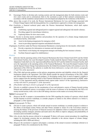 AD HOC WORKING GROUP ON THE
DURBAN PLATFORM FOR ENHANCED ACTION
ADP.2015.11.InformalNote
39 of 54
65. Encourages Parties to develop early warning systems and risk management plans for both extreme events and
slow onset events and to communicate them to the secretariat as part of their national communications, in
accordance with the modalities and procedures to be developed and adopted by the Conference of the Parties;
65bis. Agrees that, as part of its work, the Warsaw International Mechanism for Loss and Damage associated with
Climate Change Impacts shall develop guidelines for a comprehensive approach to climate risk management;
65ter. Establishes a financial technical panel under the Warsaw International Mechanism, which shall explore
approaches for:
(a) Establishing regional and subregional pools to support regional and subregional risk transfer schemes;
(b) Providing support for microfinance initiatives;
(c) Exploring finance for slow onset events;
65quater. Decides to develop interim modalities and procedures for the operation of a climate change displacement
coordination facility, which shall:
(a) Assist in developing arrangements for emergency relief;
(b) Assist in providing organized migration and planned relocation;
65quinquies. Establishes under the Warsaw International Mechanism a clearing house for risk transfer, which shall:
(a) Provide a repository for information on insurance and risk transfer;
(b) Assist Parties in developing risk management strategies and finding the best insurance schemes;
(c) Facilitate financial support for rehabilitation;]
FINANCE
66. [[Decides that the operating entities of the Financial Mechanism (the Green Climate Fund (GCF) and the Global
Environment Facility), the Least Developed Countries Fund[,] [and] the Special Climate Change Fund [and the
Adaptation Fund] shall serve the Agreement.][Reaffirms that the GCF and the Global Environment Facility shall
serve the Agreement as the operating entities of the Financial Mechanism. The Least Developed Countries Fund
and the Special Climate Change Fund administered by the Global Environment Facility will continue to serve the
Agreement.] [The CMA has the authority to modify this list.]] {Substantive overlap with Article 6, paragraphs
17 and 17ter of the Agreement}
67. [The CMA shall provide guidance on the policies, programme priorities and eligibility criteria for the financial
mechanism related to the Agreement. The CMA should consider the special circumstances of the LDCs, SIDS
and African States when providing such guidance. [A developing country Party in need of support is eligible to
receive support from the operating entities of the Financial Mechanism if it has communicated an NDMC under
Article 3 of the Agreement and has submitted timely reports under Article 9 of the Agreement.]] {Substantive
overlap with Article 6, paragraph 17, of the Agreement}
68. [Placeholder referring to Article 6, paragraph 18, of the Agreement]
69. [Decides to establish a process for the consideration of new and alternative sources of finance beyond existing
bilateral and multilateral sources, in accordance with the terms of reference to be developed by the COP at its
twenty-second session, with a view to the COP taking a decision on this matter at its twenty-third session;]
Option 1: (paragraph 70)
70. [Requests the IPC to prepare a recommendation for the CMA regarding the creation of a process, which should
include biennial in-session workshops, to consider progress in relation to the efforts referred to in Article 6,
paragraph 2, of the Agreement;]
Option 2: (paragraphs 70-70ter)
70. [Decides to create a process, which will include annual in-session workshops, to consider progress in relation to
the efforts of developed country Parties and other Parties included in Annex II to the Convention related to
ensuring the balance of the provision of financial resources for adaptation relative to mitigation and in line with
developing countries strategies, priorities and needs and to the efforts to improve adequacy and predictability of
resources and avoid double counting;]
70bis. [Also decides that the process referred to in paragraph 70 above will assess current procedures for simplifying
support for developing countries that are particularly vulnerable to the adverse impacts of climate change,
including the LDCs, SIDS and Africa;]
70ter. [Requests the secretariat to organize and prepare a summary of the annual in-session workshops referred to in
paragraph 70 above for consideration by the CMA;]
 