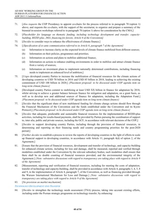 AD HOC WORKING GROUP ON THE
DURBAN PLATFORM FOR ENHANCED ACTION
ADP.2015.11.InformalNote
40 of 54
71. [Also requests the COP Presidency to appoint co-chairs for the process referred to in paragraph 70 (option 1)
above, and requests the co-chairs, with the support of the secretariat, to organize and prepare a summary of the
biennial in-session workshops referred to in paragraph 70 (option 1) above for consideration by the CMA;]
72. [Placeholder for language on thematic funding, including technology development and transfer, capacity-
building, REDD-plus, JMA, financing for forests, Article 6 of the Convention]
73. [Decides to consider ways to enhance the effectiveness of climate finance;]
74. [{Specification of ex-ante communication referred to in Article 6, paragraph 7 of the Agreement}
(a) Information to increase clarity on the expected levels of climate finance mobilized from different sources;
(b) Information on their policies, programmes and priorities;
(c) Information on actions and plans to mobilize additional finance;
(d) Information on actions to enhance enabling environments in order to mobilize and attract climate finance
from a variety of sources;
(e) Information on investment plans to implement nationally determined contributions, including financing
needs to implement an enhanced level of ambition;]
75. [Urges developed country Parties to increase the mobilization of financial resources for the climate actions of
developing countries to USD 70 billion in 2016 and USD 85 billion in 2018, leading to achieving the existing
commitment of USD 100 billion in 2020;] {Placement proposal: to be discussed under COP agenda item on
long-term climate finance}
76. [Developed country Parties commit to mobilizing at least USD XX billion in finance for adaptation by 2018,
whilst striving to achieve a greater balance between finance for mitigation and adaptation, on a grant basis, as
well as to develop new and additional sources of finance for adaptation, including the Adaptation Fund.]
{Placement proposal: to be discussed under COP agenda item on long-term climate finance}
77. [Decides that the significant share of new multilateral funding for climate change actions should flow through
the Financial Mechanism of the Convention and the funds established under the Convention and its Kyoto
Protocol;] {Placement proposal: to be discussed under COP agenda item on long-term climate finance}
78. [Decides that adequate, predictable and sustainable financial resources for the implementation of REDD-plus
activities, including for results-based payments, shall be provided by Parties pursuing the coordination of support
to, inter alia, public and private sources, including the GCF, in accordance with relevant decisions of the COP;]
79. [Decides to support developing country Parties, including through the provision of financial resources, in
determining and reporting on their financing needs and country programming priorities for the post-2020
period;]
80. [Further decides to establish a process to review the reports of developing countries in the light of efforts to scale
up financial support to developing countries, in accordance with Article 11, paragraph 4(d) of option 2, of the
Agreement;]
81. [Ensure that the provision of financial resources, development and transfer of technology, and capacity-building
for enhanced climate actions, including for loss and damage, shall be measured, reported and verified through
modalities established under the Convention by the relevant subsidiary bodies; such modalities shall ensure that
there shall be no double counting of financial resources provided, and the environmental integrity of the
Agreement.] {Note: substantive discussions with regard to transparency are taking place with regard to Article 9
of the Agreement}
82. [Measurement, reporting and verification of financial resources, including for meeting the costs of adaptation,
transfer of technology and capacity-building, shall be provided in accordance with Article 4, paragraphs 3, 4, 5, 8
and 9, in the implementation of Article 4, paragraph 7, of the Convention, as well as financing provided through
the Warsaw International Mechanism for Loss and Damage.] {Note: substantive discussions with regard to
transparency are taking place with regard to Article 9 of the Agreement}
83. [No provision on market mechanism]
TECHNOLOGY DEVELOPMENT AND TRANSFER
84. [Decides to strengthen the technology needs assessment (TNA) process, taking into account existing efforts,
including under the Poznan strategic programme on technology transfer, by enhancing:
 