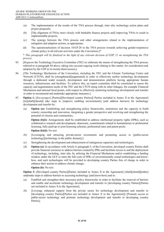 AD HOC WORKING GROUP ON THE
DURBAN PLATFORM FOR ENHANCED ACTION
ADP.2015.11.InformalNote
41 of 54
(a) The implementation of the results of the TNA process through, inter alia, technology action plans and
project proposals;
(b) [The alignment of TNAs more closely with bankable finance projects and] improving TNAs to result in
implementable projects;
(c) The synergy between the TNA process and other arrangements related to the implementation of
mitigation and adaption actions, as appropriate;
(d) The operationalization of decision 18/CP.20 in the TNA process towards achieving gender-responsive
climate policy in all relevant activities under the Convention;]*
* This paragraph will be finalized in the light of any relevant decision of COP 21 on strengthening the TNA
process.
85. [Requests the Technology Executive Committee (TEC) to elaborate the means of strengthening the TNA process
referred to in paragraph 84 above, taking into account ongoing work relating to this matter, for consideration and
adoption by the COP at its twenty-third session;]
86. [The Technology Mechanism of the Convention, including the TEC and the Climate Technology Centre and
Network (CTCN), shall be [strengthened][augmented] in order to effectively anchor technology development
through a dedicated nodal research, development and demonstration platform having appropriate human
resources, infrastructure and facilities. To achieve this, an expert committee shall be constituted to assess the
capacity and augmentation needs of the TEC and the CTCN along with its other linkages, for example Financial
Mechanism and national focal points, with respect to effectively anchoring technology development and transfer
in order to recommend and undertake appropriate measures;]
87. Option 1: [Encourages] [Parties][Developed country Parties][ Parties included in Annex X to the Agreement]
[to][shall][should] take steps to [improve enabling environments] [and address barriers] for technology
development and transfer by:
(a) Option (a): Establishing and strengthening policy frameworks, institutions and the capacity to build
country ownership and innovation, integrating a gender perspective and involving and strengthening the
potential of citizens and communities;
Option (b)(i): Arrangements shall be established to address intellectual property rights (IPRs), such as
collaborative research and development, shareware, commitments related to humanitarian or preferential
licensing, fully paid-up or joint licensing schemes, preferential rates and patent pools;
Option (b)(ii): No text
(b) [Leveraging and attracting private-sector investments and promoting access to [public-sector
technology][technology in the public domain];]
(c) Strengthening the development and enhancement of endogenous capacities and technologies;
(d) Option (a): In accordance with Article 4, paragraph 5, of the Convention, developed country Parties shall
provide financial resources to address barriers created by IPRs and facilitate access to and the deployment
of technology, including, inter alia, by utilizing the Financial Mechanism and/or establishing a funding
window under the GCF to meet the full costs of IPRs of environmentally sound technologies and know-
how, and such technologies will be provided to developing country Parties free of charge in order to
enhance their actions to address climate change;
Option (b): No text
Option 2: [Developed country Parties][Parties included in Annex X to the Agreement] [shall][should][other]
undertake steps to address barriers to accessing technology [and know-how] and to:
(a) Establish and strengthen their necessary policy frameworks in order to facilitate the removal of barriers
and enable and accelerate technology development and transfer to [developing country Parties][Parties
not included in Annex X to the Agreement];
(b) [Leverage enhanced support from the private sector for technology development and transfer to
[developing country Parties][Parties not included in Annex X to the Agreement]] [Promote access to
public-sector technology and promote technology development and transfer to developing country
Parties];
 