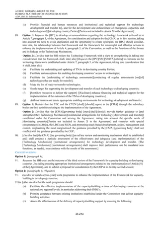 AD HOC WORKING GROUP ON THE
DURBAN PLATFORM FOR ENHANCED ACTION
ADP.2015.11.InformalNote
42 of 54
(c) Provide financial and human resources and institutional and technical support for technology
development and transfer to[, and for the development and enhancement of endogenous capacities and
technologies of] [developing country Parties][Parties not included in Annex X to the Agreement];
88. Option 1: Requests the [IPC] to develop recommendations regarding the technology framework referred to in
Article 7, paragraph 3, of the Agreement, for consideration and adoption by the [CMA] at its first session, taking
into account the need to avoid duplication and the opportunity to create synergies; the [IPC] should consider,
inter alia, the relationship between that framework and the framework for meaningful and effective actions to
enhance the implementation of Article 4, paragraph 5, of the Convention, as well as the functions of the former
and its linkage to the Technology Mechanism;
Option 2: [Decides that the SBI review the Technology Framework with a view to strengthening it, taking into
consideration that the framework shall, inter alia] [Requests the [IPC][SBI][SBSTA][others] to elaborate on the
technology framework established under Article 7, paragraph 3, of the Agreement, taking into consideration that
it shall, inter alia]:
(a) Facilitate the undertaking and updating of TNAs in developing country Parties;
(b) Facilitate various options for enabling developing countries’ access to technologies;
(c) Facilitate the [undertaking of technology assessments][conducting of regular assessments [on][of]
technologies that are ready for transfer];
(d) Make the list of ready-to-transfer technologies;
(e) Set the target for supporting the development and transfer of each technology to developing countries;
(f) [Mobilize resources to deliver the support] [[Facilitate] enhance financing and technical support for the
implementation of the outcomes of the TNAs of developing countries];
(g) Address barriers and create appropriate enabling environments for technology development and transfer;
89. Option 1: Decides that the TEC and the CTCN [shall] [should] report to the [CMA] through the subsidiary
bodies on their activities relating to the implementation of the Agreement;
Option 2: Decides that the [CMA][governing body] [may][shall][should] provide further guidance to [and
strengthen] the [Technology Mechanism][institutional arrangements for technology[ development and transfer]]
established under the Convention and serving the Agreement, taking into account the specific needs of
[developing countries][Parties not included in Annex X to the Agreement] and countries with special
circumstances in Africa, the LDCs and SIDS, and promoting needs-based development, access, management and
control, emphasizing the most marginalized; the guidance provided by the [CMA] [governing body] shall not
conflict with the guidance provided by the COP;
90. [Decides that [the CMA] [the governing body] [an ad hoc review and monitoring mechanism shall be established
and] shall conduct a periodic assessment of the effectiveness and adequacy [and implementation] of the
[Technology Mechanism] [institutional arrangements] for technology development and transfer. [The
[Technology Mechanism] [institutional arrangements] shall improve their performance and be mandated new
functions, as needed, in accordance with the results of the assessment;]
CAPACITY-BUILDING
Option 1: (paragraph 91)
91. Requests the SBI to act on the outcome of the third review of the Framework for capacity-building in developing
countries , including ensuring appropriate institutional arrangements related to the implementation of Article [8]
of the [Agreement], and to submit a proposal for consideration by the COP at its twenty-second session;
Option 2: (paragraphs 91-91quater)
91. Decides to launch a [two-year] work programme to enhance the implementation of the Framework for capacity-
building in developing countries;
91bis. [Also decides that the work programme should:
(a) Facilitate the effective implementation of the capacity-building actions of developing countries at the
national and regional levels, in particular addressing their INDCs;
(b) Promote coherence between existing institutions established under the Convention that deliver capacity-
building activities;
(c) Assess the effectiveness of the delivery of capacity-building support by ensuring the following:
 
