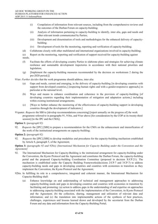 AD HOC WORKING GROUP ON THE
DURBAN PLATFORM FOR ENHANCED ACTION
ADP.2015.11.InformalNote
43 of 54
(i) Compilation of information from relevant sources, including from the comprehensive reviews and
the outcomes of the Durban Forum on capacity-building;
(ii) Analysis of information pertaining to capacity-building to identify, inter alia, gaps and needs and
other relevant trends communicated by Parties;
(iii) Development and dissemination of tools and methodologies for the enhanced delivery of capacity-
building;
(iv) Development of tools for the monitoring, reporting and verification of capacity-building;
(d) Collaborate closely with other multilateral and international organizations involved in capacity-building;
(e) Report on the monitoring, reporting and verification of support received for capacity-building against
needs;
(f) Facilitate the efforts of developing country Parties to elaborate plans and strategies for achieving climate
resilience and sustainable development trajectories in accordance with their national priorities and
legislation;
(g) [Implement the capacity-building measures recommended by the decision on workstream 2 during the
pre-2020 period;]]
91ter. Further decides that the work programme should address, inter alia:
(a) Gaps and needs, current and emerging, in the delivery of capacity-building [in developing countries with
support from developed countries,] [respecting human rights and with a gender-responsive approach,] in
particular at the national level;
(b) Ways and means to enhance coordination and coherence in the provision of capacity-building [of
developing countries regarding their implementation of mitigation and adaptation actions,] including
within existing institutional arrangements;
(c) [Ways to further enhance the monitoring of the effectiveness of capacity-building support in developing
countries through the development of indicators;]
91quater. Requests the SBI to [develop recommendations concerning] [report annually on the progress of] the work
programme referred to in paragraphs 91, 91bis, and 91ter above [for consideration by the COP at its twenty-third
session] [to the IPC and the CMA];
Option 1: (paragraph 92)
92. Requests the [IPC] [SBI] to prepare a recommendation for the CMA on the enhancement and intensification of
the work of the institutional arrangements on capacity-building;
Option 2: (paragraph 92)
92. Requests the [IPC] [SBI] to develop modalities and procedures for the capacity-building mechanism established
by Article 8, paragraph 5, of the Agreement;
Option 3: (paragraphs 92 and 92bis) {International Mechanism for Capacity Building under the Convention and the
Agreement}
92. The International Mechanism for Capacity-Building is the institutional arrangement for capacity-building under
the Convention, the Kyoto Protocol and the Agreement and constitutes the Durban Forum, the capacity-building
portal and the proposed Capacity-building Coordination Committee (proposed in decision X/CP.21). The
mechanism is established under the Capacity Building Frameworks(decisions 2/CP.7 and 3/CP.7) to address
capacity-building needs and gaps in developing countries and countries with economies in transition as they
implement the Convention, the Kyoto Protocol and the Agreement;
92bis. In fulfilling its role in a comprehensive, integrated and coherent manner, the International Mechanism for
Capacity-Building shall:
(a) Enhance knowledge on and understanding of technical and management approaches to addressing
capacity-building needs and gaps in developing countries and countries with economies in transition by
facilitating and promoting: (a) action to address gaps in the understanding of and expertise on approaches
to addressing capacity-building associated with the implementation of the Convention, its Kyoto Protocol
and the Agreement; (b) the collection, sharing, management and utilization of relevant data and
information; and (c) the translation into implementable actions of the synthesis of best practices,
challenges, experiences and lessons learned drawn and developed by the secretariat from the Durban
Forum and any data and information from the Capacity-Building Portal;
 