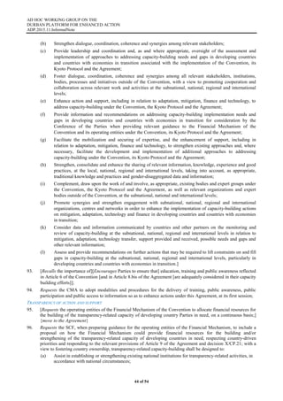 AD HOC WORKING GROUP ON THE
DURBAN PLATFORM FOR ENHANCED ACTION
ADP.2015.11.InformalNote
44 of 54
(b) Strengthen dialogue, coordination, coherence and synergies among relevant stakeholders;
(c) Provide leadership and coordination and, as and where appropriate, oversight of the assessment and
implementation of approaches to addressing capacity-building needs and gaps in developing countries
and countries with economies in transition associated with the implementation of the Convention, its
Kyoto Protocol and the Agreement;
(d) Foster dialogue, coordination, coherence and synergies among all relevant stakeholders, institutions,
bodies, processes and initiatives outside of the Convention, with a view to promoting cooperation and
collaboration across relevant work and activities at the subnational, national, regional and international
levels;
(e) Enhance action and support, including in relation to adaptation, mitigation, finance and technology, to
address capacity-building under the Convention, the Kyoto Protocol and the Agreement;
(f) Provide information and recommendations on addressing capacity-building implementation needs and
gaps in developing countries and countries with economies in transition for consideration by the
Conference of the Parties when providing relevant guidance to the Financial Mechanism of the
Convention and its operating entities under the Convention, its Kyoto Protocol and the Agreement;
(g) Facilitate the mobilization and securing of expertise, and the enhancement of support, including in
relation to adaptation, mitigation, finance and technology, to strengthen existing approaches and, where
necessary, facilitate the development and implementation of additional approaches to addressing
capacity-building under the Convention, its Kyoto Protocol and the Agreement;
(h) Strengthen, consolidate and enhance the sharing of relevant information, knowledge, experience and good
practices, at the local, national, regional and international levels, taking into account, as appropriate,
traditional knowledge and practices and gender-disaggregated data and information;
(i) Complement, draw upon the work of and involve, as appropriate, existing bodies and expert groups under
the Convention, the Kyoto Protocol and the Agreement, as well as relevant organizations and expert
bodies outside of the Convention, at the subnational, national and international levels;
(j) Promote synergies and strengthen engagement with subnational, national, regional and international
organizations, centres and networks in order to enhance the implementation of capacity-building actions
on mitigation, adaptation, technology and finance in developing countries and countries with economies
in transition;
(k) Consider data and information communicated by countries and other partners on the monitoring and
review of capacity-building at the subnational, national, regional and international levels in relation to
mitigation, adaptation, technology transfer, support provided and received, possible needs and gaps and
other relevant information;
(l) Assess and provide recommendations on further actions that may be required to lift constraints on and fill
gaps in capacity-building at the subnational, national, regional and international levels, particularly in
developing countries and countries with economies in transition.]
93. [Recalls the importance of][Encourages Parties to ensure that] education, training and public awareness reflected
in Article 6 of the Convention [and in Article 8.bis of the Agreement [are adequately considered in their capacity
building efforts]];
94. Requests the CMA to adopt modalities and procedures for the delivery of training, public awareness, public
participation and public access to information so as to enhance actions under this Agreement, at its first session;
TRANSPARENCY OF ACTION AND SUPPORT
95. [Requests the operating entities of the Financial Mechanism of the Convention to allocate financial resources for
the building of the transparency-related capacity of developing country Parties in need, on a continuous basis;]
{move to the Agreement}
96. Requests the SCF, when preparing guidance for the operating entities of the Financial Mechanism, to include a
proposal on how the Financial Mechanism could provide financial resources for the building and/or
strengthening of the transparency-related capacity of developing countries in need, respecting country-driven
priorities and responding to the relevant provisions of Article 9 of the Agreement and decision X/CP.21; with a
view to fostering country ownership, transparency-related capacity-building shall be designed to:
(a) Assist in establishing or strengthening existing national institutions for transparency-related activities, in
accordance with national circumstances;
 