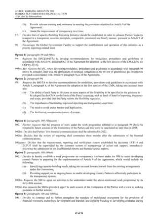AD HOC WORKING GROUP ON THE
DURBAN PLATFORM FOR ENHANCED ACTION
ADP.2015.11.InformalNote
45 of 54
(b) Provide relevant training and assistance in meeting the provisions stipulated in Article 9 of the
Agreement;
(c) Assist the improvement of transparency over time;
97. Decides that a Capacity-Building Reporting Initiative should be established in order to enhance Parties’ capacity
to report in a transparent, accurate, complete, comparable, consistent and timely manner, pursuant to Article 9 of
the Agreement;
98. Encourages the Global Environment Facility to support the establishment and operation of this initiative as a
priority reporting-related need;
Option 1: (paragraphs 99 and 99bis)
99. Requests the [IPC][SBSTA] to develop recommendations for modalities, procedures and guidelines in
accordance with Article 9[, paragraph 6,] of the Agreement for adoption [at the first session of the CMA;] [by the
COP by 2018];
99 bis.Also requests the IPC, when developing modalities, procedures and guidelines in accordance with paragraph 99
above, to consider, inter alia, the application of technical corrections in the review of greenhouse gas inventories
provided in accordance with Article 9, paragraph 4(a), of the Agreement;
Option 2: (paragraph 99)
99. Requests the SBSTA to develop recommendations for modalities, procedures and guidelines in accordance with
Article 9, paragraph 6, of the Agreement for adoption at the first session of the CMA, taking into account, inter
alia:
(a) The ability of each Party to elect one or more aspects of the flexibility to be specified in the guidance to
be adopted by the CMA on the basis of the Party’s capacity, such as level of detail of reporting, frequency
and scope, provided that the Party revisits the flexibility regularly;
(b) The importance of facilitating improved reporting and transparency over time;
(c) The need to avoid undue burden and duplication;
(d) The facilitative, non-intrusive nature of review;
Option 1: (paragraphs 100-100quater)
100. Further requests that the progress of work under the work programme referred to in paragraph 99 above be
reported to future sessions of the Conference of the Parties and this work be concluded no later than in 2018;
100bis. Decides that Parties’ first biennial communications shall be submitted in 2022;
100ter. Decides that the review of reporting shall commence three months after the submission of the biennial
communications;
100quater. Decides that the measurement, reporting and verification system established by decisions 1/CP.16 and
2/CP.17 shall be superseded by the common system of transparency of action and support, immediately
following the submission of the final biennial reports and biennial update reports;
Option 2: (paragraphs 100-100ter)
100. Decides to hereby establish a work programme on transparency readiness under the SBI to assist developing
country Parties in preparing for the implementation of Article 9 of the Agreement, which would include the
following:
(a) Identifying capacity-building needs, taking into account lessons learned from the existing arrangements
under the Convention;
(b) Providing support, on an ongoing basis, to enable developing country Parties to effectively participate in
the transparency system;
100bis. Requests the SBI to agree on activities to be undertaken under the above-mentioned work programme by its
forty-fifth session;
100ter Also requests the SBI to provide a report to each session of the Conference of the Parties with a view to seeking
guidance on further actions;
Option 3: (paragraphs 100 and 100bis)
100. Decides to continue and to further strengthen the mandate of multilateral assessment for the provision of
financial resources, technology development and transfer, and capacity-building to developing countries during
 
